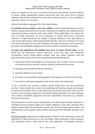 Horizon 2020 - Work Programme 2018-2020
Climate action, environment, resource efficiency and raw materials
Part 12 - Page 66 of 162
water, are managed in such a way as to avoid water scarcity and pollution, increase resilience
to climate change, appropriately manage water-related risks, and ensure that all valuable
substances that could be obtained from waste water treatment processes, or are embedded in
used water streams, are recovered.
Actions should address only one of the following sub-topics:
a) Symbiosis between industry and water utilities: Actions should demonstrate resource-
efficient solutions derived from the systemic exploitation of symbiotic inter-linkages between
wastewater treatment in industry and by water utilities. These might address, for instance, the
reuse of treated wastewater, the use of substances or energy derived from wastewater
treatment, or might demonstrate the concept of dynamic allocation of the right quality of
water for the right purpose, while ensuring health and safety. Innovative solutions do not need
to be only technological, but may also encompass other types of innovation such as innovative
governance and stakeholder engagement or business models in industrial environments.
b) Large scale applications with multiple water users at various relevant scales: Actions
should test and demonstrate systemic innovation in real life, large scale operational
environments. Actions should address multiple water users (urban, industrial, rural and
agricultural) and various relevant scales (regional/national/international) for:
 stimulating efficient and multiple use, recycling and reuse of water; recovery of energy
and materials (such as nutrients, minerals, chemicals and metals) from water;
 managing water demand and efficient allocation;
 exploiting alternative water sources;
 prevention of water pollution and degradation of the aquatic environment and soil; and
 cost-effective and smart management of the water system and infrastructure.
As far as possible, the innovative solutions should include all of the above-mentioned
activities. Actions should also consider: new marketing and financing concepts and strategies
to maximise the multiple values of water and increase the attractiveness of the water sector for
investors; new governance approaches and decision-making instruments for water managers;
water systems vulnerability approaches and other sustainability assessments (e.g. footprint,
Life Cycle Assessment).
The participation of social sciences and humanities, also addressing the gender dimension, is
considered crucial to properly address the complex challenges of this topic, especially those
related to human behaviour and attitudes towards water, the inter-linkages between policy and
implementation, and acceptance of the solutions developed by both the public and other water
users.
For both sub-topics, deployment of enabling digital solutions for the monitoring, control and
optimisation of data and processes is also encouraged. Where appropriate, related regulatory
and institutional barriers which prevent the wide application of developed innovative
 