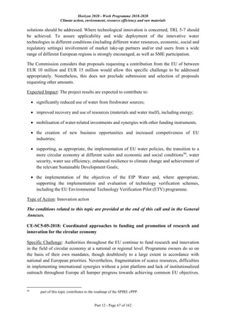 Horizon 2020 - Work Programme 2018-2020
Climate action, environment, resource efficiency and raw materials
Part 12 - Page 67 of 162
solutions should be addressed. Where technological innovation is concerned, TRL 5-7 should
be achieved. To assure applicability and wide deployment of the innovative water
technologies in different conditions (including different water resources, economic, social and
regulatory settings) involvement of market take-up partners and/or end users from a wide
range of different European regions is strongly encouraged, as well as SME participation.
The Commission considers that proposals requesting a contribution from the EU of between
EUR 10 million and EUR 15 million would allow this specific challenge to be addressed
appropriately. Nonetheless, this does not preclude submission and selection of proposals
requesting other amounts.
Expected Impact: The project results are expected to contribute to:
 significantly reduced use of water from freshwater sources;
 improved recovery and use of resources (materials and water itself), including energy;
 mobilisation of water-related investments and synergies with other funding instruments.
 the creation of new business opportunities and increased competiveness of EU
industries;
 supporting, as appropriate, the implementation of EU water policies, the transition to a
more circular economy at different scales and economic and social conditions50
, water
security, water use efficiency, enhanced resilience to climate change and achievement of
the relevant Sustainable Development Goals;
 the implementation of the objectives of the EIP Water and, where appropriate,
supporting the implementation and evaluation of technology verification schemes,
including the EU Environmental Technology Verification Pilot (ETV) programme.
Type of Action: Innovation action
The conditions related to this topic are provided at the end of this call and in the General
Annexes.
CE-SC5-05-2018: Coordinated approaches to funding and promotion of research and
innovation for the circular economy
Specific Challenge: Authorities throughout the EU continue to fund research and innovation
in the field of circular economy at a national or regional level. Programme owners do so on
the basis of their own mandates, though doubtlessly to a large extent in accordance with
national and European priorities. Nevertheless, fragmentation of scarce resources, difficulties
in implementing international synergies without a joint platform and lack of institutionalized
outreach throughout Europe all hamper progress towards achieving common EU objectives.
50
part of this topic contributes to the roadmap of the SPIRE cPPP.
 