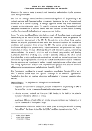 Horizon 2020 - Work Programme 2018-2020
Climate action, environment, resource efficiency and raw materials
Part 12 - Page 68 of 162
Moreover, the progress made in research and innovation underpinning circular economy
varies throughout the EU.
This calls for a strategic approach to the coordination of objectives and programming of the
regional, national and European funding programmes throughout the area of research and
innovation for a circular economy. A strategic approach would help build international
synergies among programme owners (in order to overcome and avoid fragmentation), and
strengthen dissemination of lessons learned and new solutions for the circular economy
resulting from currently isolated national programmes and funding.
Scope: The action should establish a joint platform which will formulate, based on a thorough
understanding of the state-of-the-art, the research and innovation needs and priorities for
circular economy development in the EU. To this end, this action should bring together
national and regional programme owners which will adequately represent the diversity of
conditions and approaches from around the EU. The action should encompass joint
development of objectives, priority setting, impact assessment, and programme and project
organisation. It should produce a Strategic Research and Innovation Agenda, summarising
recommendations for research priorities and coordinated programming and funding
mechanisms. Innovation involving SMEs should be explicitly addressed. The action should
disseminate best practices and promote multinational research and innovation actions within
national and regional programmes. It should also include a mechanism whereby it could draw
from the expertise and experience of leading research organisations as well as industry and
civil society organisations. It should seek cooperation and synergies with relevant initiatives
addressing the circular economy, including those funded by the EU.
The Commission considers that proposals requesting a contribution from the EU of up to
EUR 2 million would allow this specific challenge to be addressed appropriately.
Nonetheless, this does not preclude submission and selection of proposals requesting other
amounts.
Expected Impact: The project results are expected to contribute to:
 alignment and coordination of regional, national and European programming of R&I in
the area of the circular economy and associated environmental impacts;
 effective regional, national and European R&I funding in the field of the circular
economy, with special attention to SMEs;
 accelerated diffusion of state-of-the-art circular economy solutions and best practices in
circular economy R&I throughout Europe;
 implementation of national and EU-level action plans including the Circular Economy
Action Plan51
, the Green Action Plan for SMEs52
, and Eco-Innovation Action Plan53
.
51
COM(2015) 614 final
52
COM(2014) 440 final
53
COM(2011) 899 final
 