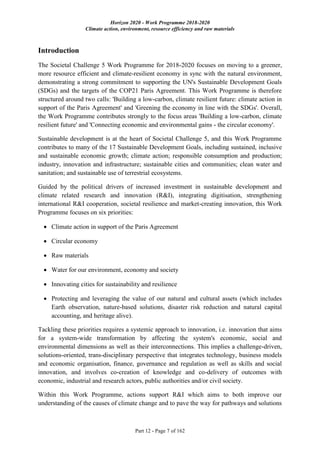 Horizon 2020 - Work Programme 2018-2020
Climate action, environment, resource efficiency and raw materials
Part 12 - Page 7 of 162
Introduction
The Societal Challenge 5 Work Programme for 2018-2020 focuses on moving to a greener,
more resource efficient and climate-resilient economy in sync with the natural environment,
demonstrating a strong commitment to supporting the UN's Sustainable Development Goals
(SDGs) and the targets of the COP21 Paris Agreement. This Work Programme is therefore
structured around two calls: 'Building a low-carbon, climate resilient future: climate action in
support of the Paris Agreement' and 'Greening the economy in line with the SDGs'. Overall,
the Work Programme contributes strongly to the focus areas 'Building a low-carbon, climate
resilient future' and 'Connecting economic and environmental gains - the circular economy'.
Sustainable development is at the heart of Societal Challenge 5, and this Work Programme
contributes to many of the 17 Sustainable Development Goals, including sustained, inclusive
and sustainable economic growth; climate action; responsible consumption and production;
industry, innovation and infrastructure; sustainable cities and communities; clean water and
sanitation; and sustainable use of terrestrial ecosystems.
Guided by the political drivers of increased investment in sustainable development and
climate related research and innovation (R&I), integrating digitisation, strengthening
international R&I cooperation, societal resilience and market-creating innovation, this Work
Programme focuses on six priorities:
 Climate action in support of the Paris Agreement
 Circular economy
 Raw materials
 Water for our environment, economy and society
 Innovating cities for sustainability and resilience
 Protecting and leveraging the value of our natural and cultural assets (which includes
Earth observation, nature-based solutions, disaster risk reduction and natural capital
accounting, and heritage alive).
Tackling these priorities requires a systemic approach to innovation, i.e. innovation that aims
for a system-wide transformation by affecting the system's economic, social and
environmental dimensions as well as their interconnections. This implies a challenge-driven,
solutions-oriented, trans-disciplinary perspective that integrates technology, business models
and economic organisation, finance, governance and regulation as well as skills and social
innovation, and involves co-creation of knowledge and co-delivery of outcomes with
economic, industrial and research actors, public authorities and/or civil society.
Within this Work Programme, actions support R&I which aims to both improve our
understanding of the causes of climate change and to pave the way for pathways and solutions
 