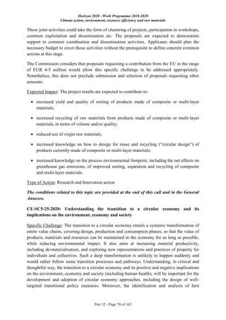 Horizon 2020 - Work Programme 2018-2020
Climate action, environment, resource efficiency and raw materials
Part 12 - Page 70 of 162
These joint activities could take the form of clustering of projects, participation in workshops,
common exploitation and dissemination etc. The proposals are expected to demonstrate
support to common coordination and dissemination activities. Applicants should plan the
necessary budget to cover those activities without the prerequisite to define concrete common
actions at this stage.
The Commission considers that proposals requesting a contribution from the EU in the range
of EUR 4-5 million would allow this specific challenge to be addressed appropriately.
Nonetheless, this does not preclude submission and selection of proposals requesting other
amounts.
Expected Impact: The project results are expected to contribute to:
 increased yield and quality of sorting of products made of composite or multi-layer
materials;
 increased recycling of raw materials from products made of composite or multi-layer
materials, in terms of volume and/or quality;
 reduced use of virgin raw materials;
 increased knowledge on how to design for reuse and recycling (“circular design”) of
products currently made of composite or multi-layer materials;
 increased knowledge on the process environmental footprint, including the net effects on
greenhouse gas emissions, of improved sorting, separation and recycling of composite
and multi-layer materials.
Type of Action: Research and Innovation action
The conditions related to this topic are provided at the end of this call and in the General
Annexes.
CE-SC5-25-2020: Understanding the transition to a circular economy and its
implications on the environment, economy and society
Specific Challenge: The transition to a circular economy entails a systemic transformation of
entire value chains, covering design, production and consumption phases, so that the value of
products, materials and resources can be maintained in the economy for as long as possible,
while reducing environmental impact. It also aims at increasing material productivity,
including de-materialisation, and exploring new representations and practices of property for
individuals and collectives. Such a deep transformation is unlikely to happen suddenly and
would rather follow some transition processes and pathways. Understanding, in critical and
thoughtful way, the transition to a circular economy and its positive and negative implications
on the environment, economy and society (including human health), will be important for the
development and adoption of circular economy approaches, including the design of well-
targeted transitional policy measures. Moreover, the identification and analysis of best
 