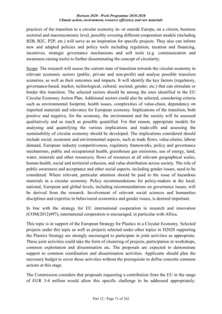 Horizon 2020 - Work Programme 2018-2020
Climate action, environment, resource efficiency and raw materials
Part 12 - Page 71 of 162
practices of the transition to a circular economy in- or outside Europe, on a citizen, business
sectorial and macroeconomic level, possibly covering different cooperation models (including
B2B, B2C, P2P, etc.) will serve as an inspiration for specific projects. They also can inform
new and adapted policies and policy tools including regulation, taxation and financing,
incentives, strategic governance mechanisms and soft tools (e.g. communication and
awareness raising tools) to further disseminating the concept of circularity.
Scope: The research will assess the current state of transition towards the circular economy in
relevant economic sectors (public, private and non-profit) and analyse possible transition
scenarios, as well as their outcomes and impacts. It will identify the key factors (regulatory,
governance-based, market, technological, cultural, societal, gender, etc.) that can stimulate or
hinder this transition. The selected sectors should be among the ones identified in the EU
Circular Economy Action Plan. Additional sectors could also be selected, considering criteria
such as environmental footprint, health issues, complexities of value-chain, dependency on
imported materials and relevance for European economy. Implications of the transition, both
positive and negative, for the economy, the environment and the society will be assessed
qualitatively and as much as possible quantified. For that reason, appropriate models for
analysing and quantifying the various implications and trade-offs and assessing the
sustainability of circular economy should be developed. The implications considered should
include social, economic and environmental aspects, such as trade flows, value-chains, labour
demand, European industry competitiveness, regulatory frameworks, policy and governance
mechanisms, public and occupational health, greenhouse gas emissions, use of energy, land,
water, minerals and other resources), flows of resources at all relevant geographical scales,
human health, social and territorial cohesion, and value distribution across society. The role of
public awareness and acceptance and other social aspects, including gender issues, need to be
considered. Where relevant, particular attention should be paid to the issue of hazardous
materials in a circular economy. Policy recommendations for policy-makers at the local,
national, European and global levels, including recommendations on governance issues, will
be derived from the research. Involvement of relevant social sciences and humanities
disciplines and expertise in behavioural economics and gender issues, is deemed important.
In line with the strategy for EU international cooperation in research and innovation
(COM(2012)497), international cooperation is encouraged, in particular with Africa.
This topic is in support of the European Strategy for Plastics in a Circular Economy. Selected
projects under this topic as well as projects selected under other topics in H2020 supporting
the Plastics Strategy are strongly encouraged to participate in joint activities as appropriate.
These joint activities could take the form of clustering of projects, participation in workshops,
common exploitation and dissemination etc. The proposals are expected to demonstrate
support to common coordination and dissemination activities. Applicants should plan the
necessary budget to cover those activities without the prerequisite to define concrete common
actions at this stage.
The Commission considers that proposals requesting a contribution from the EU in the range
of EUR 3-4 million would allow this specific challenge to be addressed appropriately.
 