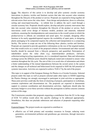 Horizon 2020 - Work Programme 2018-2020
Climate action, environment, resource efficiency and raw materials
Part 12 - Page 73 of 162
Scope: The objective of this action is to develop and pilot systemic circular economy
innovations in plastics, textiles and furniture sectors that take into account value retention
throughout the lifecycle of the product or service. Proposals are expected to bring together all
relevant actors from across the value chain – from design and production, down to collection,
sorting and reuse/repair/recycling – to rethink how to address the user’s need through a
circular economy lens. Proposals should explore, develop and pilot systemic innovations that
take into account value retention throughout the lifecycle of the product or service. Such
innovations could cover design of business models, products and materials, industrial
symbiosis, assuming the interdependencies and connections to the overall system in which the
product/service is offered, are considered and acted upon. For example, designing office
furniture to be easily upgraded/repaired requires the availability of spare parts, or designing
plastic packaging to be composted requires the collection and transportation to a composting
facility. The sectors in scope are one of the following three: plastics, textiles and furniture.
Proposals are expected to provide quantitative information on the size of the targeted market,
how that would evolve as a result of the proposed solution. Environmental and other societal
benefits should be assessed from a lifecycle perspective and quantified. Participation of
stakeholders across the value chain (e.g. material/product producers, end-users,
collection/sorting/recycling organisations, etc.) is considered important. Data and information
exchange across the different actors should be deployed, tested and evaluated to ensure value
retention throughout the life cycle. The aim of this is to avoid silos of information and obtain
a better understanding of the mutual dependencies between the several actors in the system
and the changes on all technical and behavioural levels required to fulfil the full potential of
systemic innovation. Activities are expected to achieve TLR 6-7 by the end of the project.
This topic is in support of the European Strategy for Plastics in a Circular Economy. Selected
projects under this topic as well as projects selected under other topics in H2020 supporting
the Plastics Strategy are strongly encouraged to participate in joint activities as appropriate.
These joint activities could take the form of clustering of projects, participation in workshops,
common exploitation and dissemination etc. The proposals are expected to demonstrate
support to common coordination and dissemination activities. Applicants should plan the
necessary budget to cover those activities without the prerequisite to define concrete common
actions at this stage.
The Commission considers that proposals requesting a contribution from the EU in the range
of EUR 7-8 million would allow this specific challenge to be addressed appropriately.
Nonetheless, this does not preclude submission and selection of proposals requesting other
amounts.
Expected Impact: The project results are expected to contribute to:
 effective use of both primary and secondary resources in Europe, reducing waste
generation, environmental pollution and greenhouse gas emissions, through innovative
systems;
 