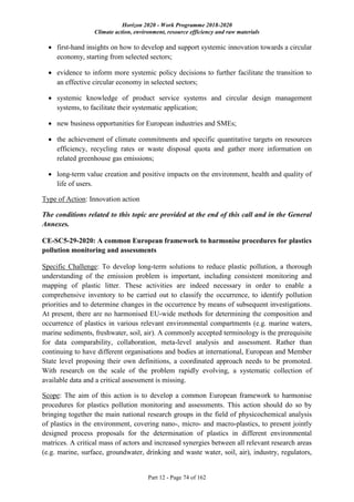Horizon 2020 - Work Programme 2018-2020
Climate action, environment, resource efficiency and raw materials
Part 12 - Page 74 of 162
 first-hand insights on how to develop and support systemic innovation towards a circular
economy, starting from selected sectors;
 evidence to inform more systemic policy decisions to further facilitate the transition to
an effective circular economy in selected sectors;
 systemic knowledge of product service systems and circular design management
systems, to facilitate their systematic application;
 new business opportunities for European industries and SMEs;
 the achievement of climate commitments and specific quantitative targets on resources
efficiency, recycling rates or waste disposal quota and gather more information on
related greenhouse gas emissions;
 long-term value creation and positive impacts on the environment, health and quality of
life of users.
Type of Action: Innovation action
The conditions related to this topic are provided at the end of this call and in the General
Annexes.
CE-SC5-29-2020: A common European framework to harmonise procedures for plastics
pollution monitoring and assessments
Specific Challenge: To develop long-term solutions to reduce plastic pollution, a thorough
understanding of the emission problem is important, including consistent monitoring and
mapping of plastic litter. These activities are indeed necessary in order to enable a
comprehensive inventory to be carried out to classify the occurrence, to identify pollution
priorities and to determine changes in the occurrence by means of subsequent investigations.
At present, there are no harmonised EU-wide methods for determining the composition and
occurrence of plastics in various relevant environmental compartments (e.g. marine waters,
marine sediments, freshwater, soil, air). A commonly accepted terminology is the prerequisite
for data comparability, collaboration, meta-level analysis and assessment. Rather than
continuing to have different organisations and bodies at international, European and Member
State level proposing their own definitions, a coordinated approach needs to be promoted.
With research on the scale of the problem rapidly evolving, a systematic collection of
available data and a critical assessment is missing.
Scope: The aim of this action is to develop a common European framework to harmonise
procedures for plastics pollution monitoring and assessments. This action should do so by
bringing together the main national research groups in the field of physicochemical analysis
of plastics in the environment, covering nano-, micro- and macro-plastics, to present jointly
designed process proposals for the determination of plastics in different environmental
matrices. A critical mass of actors and increased synergies between all relevant research areas
(e.g. marine, surface, groundwater, drinking and waste water, soil, air), industry, regulators,
 