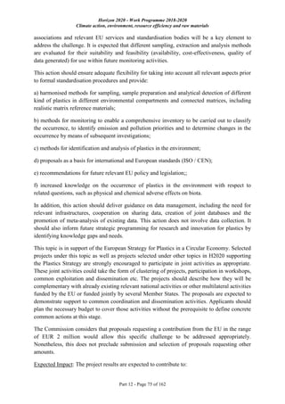 Horizon 2020 - Work Programme 2018-2020
Climate action, environment, resource efficiency and raw materials
Part 12 - Page 75 of 162
associations and relevant EU services and standardisation bodies will be a key element to
address the challenge. It is expected that different sampling, extraction and analysis methods
are evaluated for their suitability and feasibility (availability, cost-effectiveness, quality of
data generated) for use within future monitoring activities.
This action should ensure adequate flexibility for taking into account all relevant aspects prior
to formal standardisation procedures and provide:
a) harmonised methods for sampling, sample preparation and analytical detection of different
kind of plastics in different environmental compartments and connected matrices, including
realistic matrix reference materials;
b) methods for monitoring to enable a comprehensive inventory to be carried out to classify
the occurrence, to identify emission and pollution priorities and to determine changes in the
occurrence by means of subsequent investigations;
c) methods for identification and analysis of plastics in the environment;
d) proposals as a basis for international and European standards (ISO / CEN);
e) recommendations for future relevant EU policy and legislation;;
f) increased knowledge on the occurrence of plastics in the environment with respect to
related questions, such as physical and chemical adverse effects on biota.
In addition, this action should deliver guidance on data management, including the need for
relevant infrastructures, cooperation on sharing data, creation of joint databases and the
promotion of meta-analysis of existing data. This action does not involve data collection. It
should also inform future strategic programming for research and innovation for plastics by
identifying knowledge gaps and needs.
This topic is in support of the European Strategy for Plastics in a Circular Economy. Selected
projects under this topic as well as projects selected under other topics in H2020 supporting
the Plastics Strategy are strongly encouraged to participate in joint activities as appropriate.
These joint activities could take the form of clustering of projects, participation in workshops,
common exploitation and dissemination etc. The projects should describe how they will be
complementary with already existing relevant national activities or other multilateral activities
funded by the EU or funded jointly by several Member States. The proposals are expected to
demonstrate support to common coordination and dissemination activities. Applicants should
plan the necessary budget to cover those activities without the prerequisite to define concrete
common actions at this stage.
The Commission considers that proposals requesting a contribution from the EU in the range
of EUR 2 million would allow this specific challenge to be addressed appropriately.
Nonetheless, this does not preclude submission and selection of proposals requesting other
amounts.
Expected Impact: The project results are expected to contribute to:
 