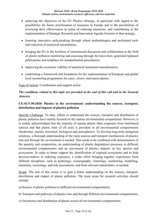 Horizon 2020 - Work Programme 2018-2020
Climate action, environment, resource efficiency and raw materials
Part 12 - Page 76 of 162
 achieving the objectives of the EU Plastics Strategy, in particular with regard to the
possibilities for future prioritisation of measures in Europe and to the possibilities of
reviewing their effectiveness in terms of reducing emissions, and contributing to the
implementation of Strategic Research and Innovation Agenda foreseen in that strategy;
 fostering innovative policymaking through robust methodologies and uniformed tools
and reduction of analytical uncertainties;
 bringing the EU to the forefront of international discussion and collaboration in the field
of plastic pollution monitoring and assessing through the know-how generated (planned
publications and templates for standardisation procedures);
 improving the economic viability of analytical instrument manufacturers;
 establishing a framework and foundation for the implementation of European and global
level monitoring programmes for nano-, micro- and macro-plastic.
Type of Action: Coordination and support action
The conditions related to this topic are provided at the end of this call and in the General
Annexes.
CE-SC5-30-2020: Plastics in the environment: understanding the sources, transport,
distribution and impacts of plastics pollution
Specific Challenge: To date, efforts to understand the sources, transport and distribution of
plastic pollution have mainly focused on the marine environmental compartment. However, it
is widely acknowledged that the majority of marine plastic litter originates from land-based
sources and that plastic litter of all sizes is prevalent in all environmental compartments
(freshwater, marine, terrestrial, biological and atmospheric). To develop long-term mitigation
solutions, a thorough understanding of the main sources and transport mechanisms of plastics
into and through the environment is needed. This needs to be combined with determination of
the quantity and composition, an understanding of plastic degradation processes in different
environmental compartments and an assessment of plastics impacts on key species and
ecosystems. In order to better support the identification of exposed ecosystems and to help
decision-makers in reducing exposures, a wider effort bringing together experiences from
different disciplines, such as hydrology, oceanography, limnology, monitoring, modelling,
chemistry, toxicology, and risk assessments, and from relevant stakeholders, is needed.
Scope: The aim of this action is to gain a better understanding on the sources, transport,
distribution and impact of plastic pollution. The main areas for research activities should
include:
a) Sources of plastic pollution to different environmental compartments;
b) Transport and pathways of plastics into and through different environmental compartments;
c) Occurrence and distribution of plastic across all environmental compartments;
 