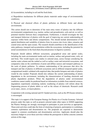 Horizon 2020 - Work Programme 2018-2020
Climate action, environment, resource efficiency and raw materials
Part 12 - Page 77 of 162
d) Accumulation, including in soil and the food chain;
e) Degradation mechanisms for different plastic materials under range of environmentally
conditions;
f) Physical and chemical effects of plastic pollution on different biotic and abiotic
environments.
This action should aim to determine of the main entry routes of plastics into the different
environmental compartments (e.g. marine, surface and groundwaters, soils and air, as well as
potential transfers between these compartments. Furthermore, it should investigate the fate
and transport behaviour of plastics with the goal of improving our current understanding of
exposure within biotic and abiotic compartments. This should include determination of the
spatial distribution and variability of plastics from its sources into rivers, lakes, estuaries and
coastal areas and the open oceans. The research should contribute to the identification of the
entry pathways, transport and accumulation within the ecosystems, including the potential for
actual accumulations in the food chain (beyond presence in digestive systems).
Proposals should address different ecosystems, geographical areas and spatial scales,
including the main environmental media such as marine, surface and ground-water, soils, air
and biota. This would require case studies in selected areas, across Europe considering the
marine water column and the seabed as well as surface water and terrestrial ecosystems, and
comparative data on the contribution of point and diffuse sources and transport pathways to
the scale of plastic pollution. To enhance understanding of the processes that drive the
transport and fate of plastics in different ecosystems and on different temporal-spatial scales,
computational models validated with empirical data, that predict hotspots and sinks of plastics
would be also needed. Proposals should also enhance the current understanding of plastic
degradation in the environment, including the characterisation of leaching chemicals and
plastic degradation products. When the degradation of plastics under environmental
conditions cannot readily be predicted based on information available from material sciences,
degradation experiments simulating realistic weathering of plastics will inform about the
fragmenting process of plastic debris as well as the release of chemicals. Research could
cover nano-, micro-, or macro-plastics.
Cooperation with existing national and EU funded activities, such as the JPI Oceans initiative,
is encouraged.
This topic is in support of the European Strategy for Plastics in a Circular Economy. Selected
projects under this topic as well as projects selected under other topics in H2020 supporting
the Plastics Strategy are strongly encouraged to participate in joint activities as appropriate.
These joint activities could take the form of clustering of projects, participation in workshops,
common exploitation and dissemination etc. The proposals are expected to demonstrate
support to common coordination and dissemination activities. Applicants should plan the
necessary budget to cover those activities without the prerequisite to define concrete common
actions at this stage.
 