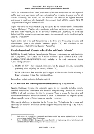 Horizon 2020 - Work Programme 2018-2020
Climate action, environment, resource efficiency and raw materials
Part 12 - Page 79 of 162
SMEs; the environmental and social performance of the raw materials sector; and improved
public awareness, acceptance and trust. International co-operation is encouraged in all
actions. Ultimately, the actions on raw materials are expected to support Europe's
endeavours to implement the Sustainable Development Goals (SDGs), notably SDG 12
'Responsible Consumption and Production'.
Topics relevant to bio-based materials (e.g. wood) and the bio-economy can be also found in
Societal Challenge 2 'Food security, sustainable agriculture and forestry, marine, maritime
and inland water research, and the bio-economy'55
and the Joint Undertaking for Bio-Based
Industries (BBI). Innovation actions with relevance to raw materials can be found in the calls
under the SPIRE PPP56
.
Topics in this part of the call that contribute to the focus area 'Connecting economic and
environmental gains - the circular economy' (prefix 'CE') will contribute to the
implementation of the EU Circular Economy Action Plan.
Contribution to the call ‘Competitive, Low Carbon and Circular Industries’
In 2020, the Societal Challenge 5 contributes the following two topics on raw materials to the
call ‘Competitive, Low Carbon and Circular Industries’ (call identifier H2020-LOW-
CARBON-CIRCULAR-INDUSTRIES-2020), included in the work programme Annex
‘Cross-cutting activities’:
1. CE-SC5-07-2020 - Raw materials innovation for the circular economy: sustainable
processing, reuse, recycling and recovery schemes (IA);
2. CE-SC5-08-2020 - Raw materials policy support actions for the circular economy -
Expert network on Critical Raw Materials (CSA).
Proposals are invited against the following topic(s):
CE-SC5-06-2018: New technologies for the enhanced recovery of by-products
Specific Challenge: Securing the sustainable access to raw materials, including metals,
industrial minerals and construction raw materials, and particularly Critical Raw Materials
(CRM), is of high importance for the EU economy. There is a need for innovative and
sustainable raw materials production solutions at lower TRLs to increase the range and quality
of raw materials recovered from primary and secondary resources.
This specific challenge is identified in the Priority Area 'Technologies for primary and
secondary raw materials production' of the European Innovation Partnership (EIP) on Raw
Materials.
55
Topic LC-RUR-11-2019-2020 'Sustainable wood value chains' and several topics relevant to the bio-
economy under the Call "Rural Renaissance"
56
Topics CE-SPIRE-03-2018 'Energy and resource flexibility in highly energy intensive industries' and
CE-SPIRE-04-2019 'Efficient integrated downstream processes'
 