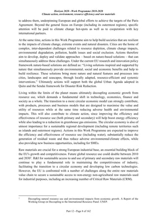 Horizon 2020 - Work Programme 2018-2020
Climate action, environment, resource efficiency and raw materials
Part 12 - Page 8 of 162
to address them, underpinning European and global efforts to achieve the targets of the Paris
Agreement. Beyond the general focus on Europe (including its outermost regions), specific
attention will be paid to climate change hot-spots as well as to cooperation with key
international partners.
At the same time, actions in this Work Programme aim to help build societies that are resilient
to the impacts of climate change, extreme events and natural disasters. Cities are the home of
complex, inter-dependent challenges related to resource depletion, climate change impacts,
environmental degradation, pollution, health issues and social exclusion. Actions therefore
aim to develop, deploy and validate approaches – based on nature-based solutions – that can
simultaneously address these challenges. Under the current EU research and innovation policy
framework nature-based solutions are defined as: “Living solutions inspired and supported by
nature that simultaneously provide environmental, social and economic benefits and help to
build resilience. These solutions bring more nature and natural features and processes into
cities, landscapes and seascapes, through locally adapted, resource-efficient and systemic
interventions.” Ultimately actions will support both the global Urban Agenda adopted in
Quito and the Sendai framework for Disaster Risk Reduction.
Living within the limits of the planet means ultimately decoupling economic growth from
resource use, which demands a fundamental shift in technology, economics, finance and
society as a whole. The transition to a more circular economic model can strongly contribute,
with products, processes and business models that are designed to maximise the value and
utility of resources while at the same time reducing adverse health and environmental
impacts. This will also contribute to climate action, since improving the efficiency and
effectiveness of resource use (both primary and secondary) will help boost energy efficiency
while also leading to a reduction in greenhouse gas emissions. The circular economy is also of
utmost importance for a sustainable regional development (including remote territories such
as islands and outermost regions). Actions in this Work Programme are expected to improve
the efficiency and effectiveness of resource use (including water), substantially reduce the
generation of residual waste and thus reduce adverse environmental/climate effects, while
also providing new business opportunities, including for SMEs.
Raw materials are crucial for a strong European industrial base, an essential building block of
the EU's growth and competitiveness. Future global resource use could double between 2010
and 20301
. R&I for sustainable access to and use of primary and secondary raw materials will
continue to play a fundamental role in maintaining the competitiveness of industry,
facilitating the transition to a circular economy and developing low carbon technologies.
However, the EU is confronted with a number of challenges along the entire raw materials
value chain to secure a sustainable access to non-energy non-agricultural raw materials used
for industrial purposes, including an increasing number of Critical Raw Materials (CRM).
1
Decoupling natural resource use and environmental impacts from economic growth. A Report of the
Working Group on Decoupling to the International Resource Panel. UNEP.
 