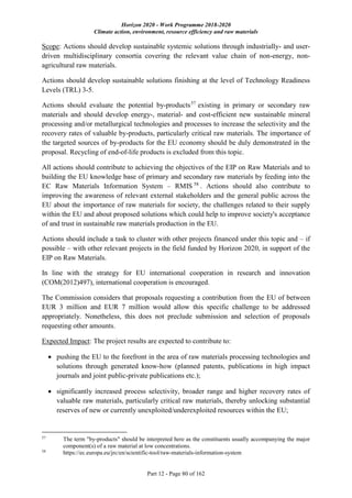Horizon 2020 - Work Programme 2018-2020
Climate action, environment, resource efficiency and raw materials
Part 12 - Page 80 of 162
Scope: Actions should develop sustainable systemic solutions through industrially- and user-
driven multidisciplinary consortia covering the relevant value chain of non-energy, non-
agricultural raw materials.
Actions should develop sustainable solutions finishing at the level of Technology Readiness
Levels (TRL) 3-5.
Actions should evaluate the potential by-products57
existing in primary or secondary raw
materials and should develop energy-, material- and cost-efficient new sustainable mineral
processing and/or metallurgical technologies and processes to increase the selectivity and the
recovery rates of valuable by-products, particularly critical raw materials. The importance of
the targeted sources of by-products for the EU economy should be duly demonstrated in the
proposal. Recycling of end-of-life products is excluded from this topic.
All actions should contribute to achieving the objectives of the EIP on Raw Materials and to
building the EU knowledge base of primary and secondary raw materials by feeding into the
EC Raw Materials Information System – RMIS 58
. Actions should also contribute to
improving the awareness of relevant external stakeholders and the general public across the
EU about the importance of raw materials for society, the challenges related to their supply
within the EU and about proposed solutions which could help to improve society's acceptance
of and trust in sustainable raw materials production in the EU.
Actions should include a task to cluster with other projects financed under this topic and – if
possible – with other relevant projects in the field funded by Horizon 2020, in support of the
EIP on Raw Materials.
In line with the strategy for EU international cooperation in research and innovation
(COM(2012)497), international cooperation is encouraged.
The Commission considers that proposals requesting a contribution from the EU of between
EUR 3 million and EUR 7 million would allow this specific challenge to be addressed
appropriately. Nonetheless, this does not preclude submission and selection of proposals
requesting other amounts.
Expected Impact: The project results are expected to contribute to:
 pushing the EU to the forefront in the area of raw materials processing technologies and
solutions through generated know-how (planned patents, publications in high impact
journals and joint public-private publications etc.);
 significantly increased process selectivity, broader range and higher recovery rates of
valuable raw materials, particularly critical raw materials, thereby unlocking substantial
reserves of new or currently unexploited/underexploited resources within the EU;
57
The term "by-products" should be interpreted here as the constituents usually accompanying the major
component(s) of a raw material at low concentrations.
58
https://ec.europa.eu/jrc/en/scientific-tool/raw-materials-information-system
 