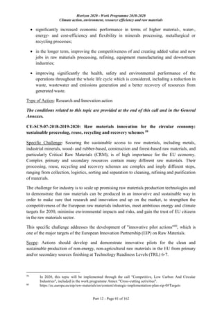Horizon 2020 - Work Programme 2018-2020
Climate action, environment, resource efficiency and raw materials
Part 12 - Page 81 of 162
 significantly increased economic performance in terms of higher material-, water-,
energy- and cost-efficiency and flexibility in minerals processing, metallurgical or
recycling processes;
 in the longer term, improving the competitiveness of and creating added value and new
jobs in raw materials processing, refining, equipment manufacturing and downstream
industries;
 improving significantly the health, safety and environmental performance of the
operations throughout the whole life cycle which is considered, including a reduction in
waste, wastewater and emissions generation and a better recovery of resources from
generated waste.
Type of Action: Research and Innovation action
The conditions related to this topic are provided at the end of this call and in the General
Annexes.
CE-SC5-07-2018-2019-2020: Raw materials innovation for the circular economy:
sustainable processing, reuse, recycling and recovery schemes 59
Specific Challenge: Securing the sustainable access to raw materials, including metals,
industrial minerals, wood- and rubber-based, construction and forest-based raw materials, and
particularly Critical Raw Materials (CRM), is of high importance for the EU economy.
Complex primary and secondary resources contain many different raw materials. Their
processing, reuse, recycling and recovery schemes are complex and imply different steps,
ranging from collection, logistics, sorting and separation to cleaning, refining and purification
of materials.
The challenge for industry is to scale up promising raw materials production technologies and
to demonstrate that raw materials can be produced in an innovative and sustainable way in
order to make sure that research and innovation end up on the market, to strengthen the
competitiveness of the European raw materials industries, meet ambitious energy and climate
targets for 2030, minimise environmental impacts and risks, and gain the trust of EU citizens
in the raw materials sector.
This specific challenge addresses the development of "innovative pilot actions"60
, which is
one of the major targets of the European Innovation Partnership (EIP) on Raw Materials.
Scope: Actions should develop and demonstrate innovative pilots for the clean and
sustainable production of non-energy, non-agricultural raw materials in the EU from primary
and/or secondary sources finishing at Technology Readiness Levels (TRL) 6-7.
59
In 2020, this topic will be implemented through the call "Competitive, Low Carbon And Circular
Industries", included in the work programme Annex "Cross-cutting activities".
60
https://ec.europa.eu/eip/raw-materials/en/content/strategic-implementation-plan-sip-0#Targets
 