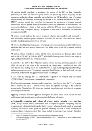 Horizon 2020 - Work Programme 2018-2020
Climate action, environment, resource efficiency and raw materials
Part 12 - Page 82 of 162
All actions should contribute to achieving the targets of the EIP on Raw Materials,
particularly in terms of innovative pilot actions on processing and/or recycling for the
innovative production of raw materials, and to building the EU knowledge base of primary
and secondary raw materials by feeding into the EC Raw Materials Information System –
RMIS61
. Actions should also contribute to improving the awareness of relevant external
stakeholders and the general public across the EU about the importance of raw materials for
society, the challenges related to their supply within the EU and about proposed solutions
which could help to improve society's acceptance of and trust in sustainable raw materials
production in the EU.
All actions should facilitate the market uptake of solutions developed through industrially-
and user-driven multidisciplinary consortia covering the relevant value chain and should
consider standardisation aspects when relevant.
All actions should justify the relevance of selected pilot demonstrations in different locations
within the EU (and also outside if there is a clear added value for the EU economy, industry
and society).
All actions should include an outline of the initial exploitation and business plans (with
indicated CAPEX, OPEX, IRR and NPV62
) with clarified management of intellectual property
rights, and commitment to the first exploitation.
In support of the EIP on Raw Materials actions should envisage clustering activities with
other relevant selected projects for cross-projects co-operation, consultations and joint
activities on cross-cutting issues and share of results as well as participating in joint meetings
and communication events. To this end proposals should foresee a dedicated work package
and/or task, and earmark the appropriate resources accordingly.
In line with the strategy for EU international cooperation in research and innovation
(COM(2012)497), international cooperation is encouraged.
The Commission considers that proposals requesting a contribution from the EU of between
EUR 8 million and EUR 13 million would allow this specific challenge to be addressed
appropriately. Nonetheless, this does not preclude submission and selection of proposals
requesting other amounts.
Applying a circular economy approach throughout the entire value chain, actions for this
multi-annual topic should address only one of the following sub-topics:
a) Sustainable processing and refining of primary and/or secondary raw materials
(2018, 2019): Actions should demonstrate new or improved systems integrating relevant
processing and refining technologies for better recovery of minerals and metals at increased
efficiency in terms of better yield and process selectivity as well as better utilisation of
resources (hence reducing wastes). This would include processing of and recovery from low
61
https://ec.europa.eu/jrc/en/scientific-tool/raw-materials-information-system
62
Capital expenditures (CAPEX), operational expenditure (OPEX), internal rate of return (IRR), and net
present value (NPV)
 