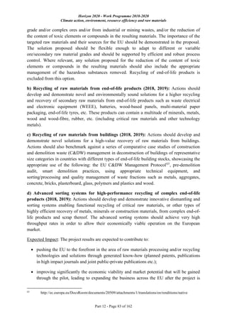 Horizon 2020 - Work Programme 2018-2020
Climate action, environment, resource efficiency and raw materials
Part 12 - Page 83 of 162
grade and/or complex ores and/or from industrial or mining wastes, and/or the reduction of
the content of toxic elements or compounds in the resulting materials. The importance of the
targeted raw materials and their sources for the EU should be demonstrated in the proposal.
The solution proposed should be flexible enough to adapt to different or variable
ore/secondary raw material grades and should be supported by efficient and robust process
control. Where relevant, any solution proposed for the reduction of the content of toxic
elements or compounds in the resulting materials should also include the appropriate
management of the hazardous substances removed. Recycling of end-of-life products is
excluded from this option.
b) Recycling of raw materials from end-of-life products (2018, 2019): Actions should
develop and demonstrate novel and environmentally sound solutions for a higher recycling
and recovery of secondary raw materials from end-of-life products such as waste electrical
and electronic equipment (WEEE), batteries, wood-based panels, multi-material paper
packaging, end-of-life tyres, etc. These products can contain a multitude of minerals, metals,
wood and wood-fibre, rubber, etc. (including critical raw materials and other technology
metals).
c) Recycling of raw materials from buildings (2018, 2019): Actions should develop and
demonstrate novel solutions for a high-value recovery of raw materials from buildings.
Actions should also benchmark against a series of comparative case studies of construction
and demolition waste (C&DW) management in deconstruction of buildings of representative
size categories in countries with different types of end-of-life building stocks, showcasing the
appropriate use of the following: the EU C&DW Management Protocol63
, pre-demolition
audit, smart demolition practices, using appropriate technical equipment, and
sorting/processing and quality management of waste fractions such as metals, aggregates,
concrete, bricks, plasterboard, glass, polymers and plastics and wood.
d) Advanced sorting systems for high-performance recycling of complex end-of-life
products (2018, 2019): Actions should develop and demonstrate innovative dismantling and
sorting systems enabling functional recycling of critical raw materials, or other types of
highly efficient recovery of metals, minerals or construction materials, from complex end-of-
life products and scrap thereof. The advanced sorting systems should achieve very high
throughput rates in order to allow their economically viable operation on the European
market.
Expected Impact: The project results are expected to contribute to:
 pushing the EU to the forefront in the area of raw materials processing and/or recycling
technologies and solutions through generated know-how (planned patents, publications
in high impact journals and joint public-private publications etc.);
 improving significantly the economic viability and market potential that will be gained
through the pilot, leading to expanding the business across the EU after the project is
63
http://ec.europa.eu/DocsRoom/documents/20509/attachments/1/translations/en/renditions/native
 