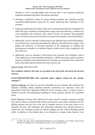 Horizon 2020 - Work Programme 2018-2020
Climate action, environment, resource efficiency and raw materials
Part 12 - Page 84 of 162
finished, as well as creating added value and new jobs in raw materials producing,
equipment manufacturing and/or downstream industries;
 unlocking a significant volume of various primary/secondary raw materials currently
unexploited/underexploited within the EU, hence improving their 'circularity' in the
economy;
 improving significantly the health, safety and environmental performance throughout the
whole life cycle considered, including better energy and water efficiency, a reduction in
waste generation and wastewater and a better recovery of resources from generated
waste or a better recovery and recycling of resources from complex end-of-life products;
 additionally, only for sub-topic b) 'Recycling of raw materials from end-of-life products',
in the shorter term, increasing measurably the efficiency and effectiveness (range, yield,
quality and selectivity of recovered materials) of the exploitation of complex and
heterogeneous secondary raw materials deposits ('urban mines') when compared to the
state of the art;
 additionally, only for sub-topic c) 'Recycling of raw materials from buildings', lead to
wider application of smart demolition techniques, C&DW processing, quality assurance
practices, traceability and standardization for secondary raw materials in the construction
sector, thus improving the material and value recovery rate.
Type of Action: Innovation action
The conditions related to this topic are provided at the end of this call and in the General
Annexes.
CE-SC5-08-2018-2019-2020: Raw materials policy support actions for the circular
economy 64
Specific Challenge: In order to secure the sustainable access to primary and secondary raw
materials, including metals, industrial minerals, construction raw materials, wood, and
particularly Critical Raw Materials (CRMs) for the EU economy, there is a need to tackle a
number of specific non-technological challenges at local, regional, national, EU and global
levels.
Illegal shipments of waste, both within the EU and to non-EU countries, and poor recycling
have adverse effects on human health and the environment, create unfair competition for law
abiding operators and give rise to the loss of valuable resources in the case of poor or no
treatment. However, port authorities and enforcement authorities have limited resources to
control the ever increasing amount of material shipped and this without blocking normal
traffic. In addition, at the moment there is no distinction in customs codes between “new
64
In 2020, this topic will be implemented through the call "Competitive, Low Carbon And Circular
Industries", included in the work programme Annex "Cross-cutting activities".
 