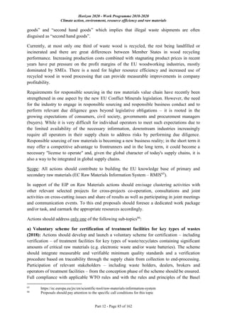 Horizon 2020 - Work Programme 2018-2020
Climate action, environment, resource efficiency and raw materials
Part 12 - Page 85 of 162
goods” and “second hand goods” which implies that illegal waste shipments are often
disguised as “second hand goods”.
Currently, at most only one third of waste wood is recycled, the rest being landfilled or
incinerated and there are great differences between Member States in wood recycling
performance. Increasing production costs combined with stagnating product prices in recent
years have put pressure on the profit margins of the EU woodworking industries, mostly
dominated by SMEs. There is a need for higher resource efficiency and increased use of
recycled wood in wood processing that can provide measurable improvements in company
profitability.
Requirements for responsible sourcing in the raw materials value chain have recently been
strengthened in one aspect by the new EU Conflict Minerals legislation. However, the need
for the industry to engage in responsible sourcing and responsible business conduct and to
perform relevant due diligence goes beyond legislative obligations – it is rooted in the
growing expectations of consumers, civil society, governments and procurement managers
(buyers). While it is very difficult for individual operators to meet such expectations due to
the limited availability of the necessary information, downstream industries increasingly
require all operators in their supply chain to address risks by performing due diligence.
Responsible sourcing of raw materials is becoming a new business reality; in the short term it
may offer a competitive advantage to frontrunners and in the long term, it could become a
necessary "license to operate" and, given the global character of today's supply chains, it is
also a way to be integrated in global supply chains.
Scope: All actions should contribute to building the EU knowledge base of primary and
secondary raw materials (EC Raw Materials Information System – RMIS65
).
In support of the EIP on Raw Materials actions should envisage clustering activities with
other relevant selected projects for cross-projects co-operation, consultations and joint
activities on cross-cutting issues and share of results as well as participating in joint meetings
and communication events. To this end proposals should foresee a dedicated work package
and/or task, and earmark the appropriate resources accordingly.
Actions should address only one of the following sub-topics66
:
a) Voluntary scheme for certification of treatment facilities for key types of wastes
(2018): Actions should develop and launch a voluntary scheme for certification – including
verification – of treatment facilities for key types of waste/recyclates containing significant
amounts of critical raw materials (e.g. electronic waste and/or waste batteries). The scheme
should integrate measurable and verifiable minimum quality standards and a verification
procedure based on traceability through the supply chain from collection to end-processing.
Participation of relevant stakeholders – including waste holders, dealers, brokers and
operators of treatment facilities – from the conception phase of the scheme should be ensured.
Full compliance with applicable WTO rules and with the rules and principles of the Basel
65
https://ec.europa.eu/jrc/en/scientific-tool/raw-materials-information-system
66
Proposals should pay attention to the specific call conditions for this topic
 