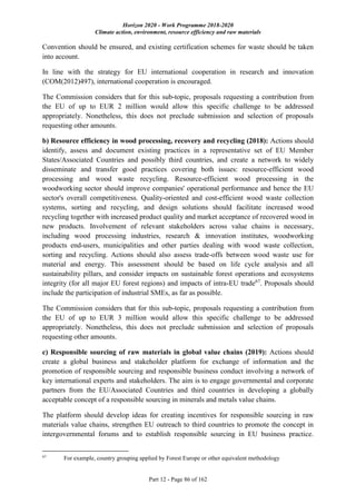 Horizon 2020 - Work Programme 2018-2020
Climate action, environment, resource efficiency and raw materials
Part 12 - Page 86 of 162
Convention should be ensured, and existing certification schemes for waste should be taken
into account.
In line with the strategy for EU international cooperation in research and innovation
(COM(2012)497), international cooperation is encouraged.
The Commission considers that for this sub-topic, proposals requesting a contribution from
the EU of up to EUR 2 million would allow this specific challenge to be addressed
appropriately. Nonetheless, this does not preclude submission and selection of proposals
requesting other amounts.
b) Resource efficiency in wood processing, recovery and recycling (2018): Actions should
identify, assess and document existing practices in a representative set of EU Member
States/Associated Countries and possibly third countries, and create a network to widely
disseminate and transfer good practices covering both issues: resource-efficient wood
processing and wood waste recycling. Resource-efficient wood processing in the
woodworking sector should improve companies' operational performance and hence the EU
sector's overall competitiveness. Quality-oriented and cost-efficient wood waste collection
systems, sorting and recycling, and design solutions should facilitate increased wood
recycling together with increased product quality and market acceptance of recovered wood in
new products. Involvement of relevant stakeholders across value chains is necessary,
including wood processing industries, research & innovation institutes, woodworking
products end-users, municipalities and other parties dealing with wood waste collection,
sorting and recycling. Actions should also assess trade-offs between wood waste use for
material and energy. This assessment should be based on life cycle analysis and all
sustainability pillars, and consider impacts on sustainable forest operations and ecosystems
integrity (for all major EU forest regions) and impacts of intra-EU trade67
. Proposals should
include the participation of industrial SMEs, as far as possible.
The Commission considers that for this sub-topic, proposals requesting a contribution from
the EU of up to EUR 3 million would allow this specific challenge to be addressed
appropriately. Nonetheless, this does not preclude submission and selection of proposals
requesting other amounts.
c) Responsible sourcing of raw materials in global value chains (2019): Actions should
create a global business and stakeholder platform for exchange of information and the
promotion of responsible sourcing and responsible business conduct involving a network of
key international experts and stakeholders. The aim is to engage governmental and corporate
partners from the EU/Associated Countries and third countries in developing a globally
acceptable concept of a responsible sourcing in minerals and metals value chains.
The platform should develop ideas for creating incentives for responsible sourcing in raw
materials value chains, strengthen EU outreach to third countries to promote the concept in
intergovernmental forums and to establish responsible sourcing in EU business practice.
67
For example, country grouping applied by Forest Europe or other equivalent methodology
 
