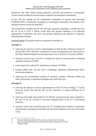 Horizon 2020 - Work Programme 2018-2020
Climate action, environment, resource efficiency and raw materials
Part 12 - Page 87 of 162
Interaction with other related existing platforms, networks and initiatives is encouraged.
Actions should consider the relevant aspects related to environmental sustainability.
In line with the strategy for EU international cooperation in research and innovation
(COM(2012)497), international cooperation is encouraged, particularly with partners from
advanced countries using raw materials68
.
The Commission considers that for this sub-topic, proposals requesting a contribution from
the EU of up to EUR 3 million would allow this specific challenge to be addressed
appropriately. Nonetheless, this does not preclude submission and selection of proposals
requesting other amounts.
Expected Impact: The project results are expected to contribute to:
sub-topic a)
 achieving the objectives and the implementation of both the Raw Materials Initiative69
and the EIP on Raw Materials, in particular in terms of strengthening the enforcement of
the Waste Shipment Regulation and improving access to critical raw materials (CRMs);
 increased recovery rates in the EU as regards key types of waste/recyclates containing
significant amounts of CRMs;
 in the longer term, reduced EU dependency on imports of CRMs;
 creating added value and new jobs in metallurgy, equipment manufacturing and/or
downstream industries;
 improving the environmental (control of emissions, residues, effluents), health and
safety performance of operations throughout the whole life cycle;
sub-topic b)
 achieving the objectives and the implementation of the EU Forest Strategy70
, Circular
Economy Action Plan and the EIP on Raw Materials on resource-efficient use of
resources;
 improving knowledge and conditions for efficient wood processing when compared to
the state of the art, resulting in increased competitiveness of the EU woodworking
industries;
 increased wood waste recycling across the EU (including from furniture, construction
and demolition, packaging, household) and increased acceptance in the use of secondary
wood;
68
Proposals should pay attention to the specific call conditions for this topic
69
http://ec.europa.eu/growth/sectors/raw-materials/policy-strategy/index_en.htm
70
COM(2013)659
 