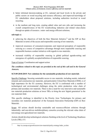 Horizon 2020 - Work Programme 2018-2020
Climate action, environment, resource efficiency and raw materials
Part 12 - Page 88 of 162
 better informed decision-making at EU, national and local levels in the private and
public sectors on wood recycling and resource efficiency; and improved knowledge of
EU stakeholders about proposed solutions, including authorities involved in wood
recycling;
 in the medium and long term, creating added value and new jobs and increasing the
overall competitiveness of the EU woodworking industries and related value-chains
through an uptake of resource-, water- and energy-efficient solutions;
sub-topic c)
 achieving the objectives of both the Raw Materials Initiative71
and the EIP on Raw
Materials in terms of the access and responsible sourcing of raw materials;
 improved awareness of consumers/corporates and improved perception of responsible
sourcing as a source of competitive advantage through more responsible sourcing and
responsible business conduct initiatives with regards to raw materials;
 increased visibility of responsible sourcing in global political agenda-setting and
emergence of a globally accepted definition of responsible sourcing.
Type of Action: Coordination and support action
The conditions related to this topic are provided at the end of this call and in the General
Annexes.
SC5-09-2018-2019: New solutions for the sustainable production of raw materials
Specific Challenge: Securing sustainable access to raw materials, including metals, industrial
minerals and construction raw materials, and particularly Critical Raw Materials (CRM), is of
high importance for the EU economy. However, the EU is confronted with a number of
technological and environmental challenges along the entire production value chain of
primary and secondary raw materials. There is also a need for very innovative and sustainable
raw materials production solutions at lower TRLs to bring the next 'digital generation' to the
raw materials field.
This specific challenge is identified in the Priority Area 'Technologies for primary and
secondary raw materials production' of the European Innovation Partnership (EIP) on Raw
Materials.
Scope: All actions should develop sustainable and resource-efficient solutions through
industrially- and user-driven multidisciplinary consortia covering the relevant value chain of
non-energy non-agricultural raw materials.
Actions should develop technological solutions finishing at the level of Technology Readiness
Levels (TRL) 3-5.
71
http://ec.europa.eu/growth/sectors/raw-materials/policy-strategy/index_en.htm
 