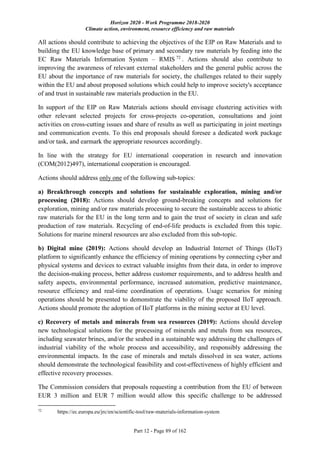 Horizon 2020 - Work Programme 2018-2020
Climate action, environment, resource efficiency and raw materials
Part 12 - Page 89 of 162
All actions should contribute to achieving the objectives of the EIP on Raw Materials and to
building the EU knowledge base of primary and secondary raw materials by feeding into the
EC Raw Materials Information System – RMIS 72
. Actions should also contribute to
improving the awareness of relevant external stakeholders and the general public across the
EU about the importance of raw materials for society, the challenges related to their supply
within the EU and about proposed solutions which could help to improve society's acceptance
of and trust in sustainable raw materials production in the EU.
In support of the EIP on Raw Materials actions should envisage clustering activities with
other relevant selected projects for cross-projects co-operation, consultations and joint
activities on cross-cutting issues and share of results as well as participating in joint meetings
and communication events. To this end proposals should foresee a dedicated work package
and/or task, and earmark the appropriate resources accordingly.
In line with the strategy for EU international cooperation in research and innovation
(COM(2012)497), international cooperation is encouraged.
Actions should address only one of the following sub-topics:
a) Breakthrough concepts and solutions for sustainable exploration, mining and/or
processing (2018): Actions should develop ground-breaking concepts and solutions for
exploration, mining and/or raw materials processing to secure the sustainable access to abiotic
raw materials for the EU in the long term and to gain the trust of society in clean and safe
production of raw materials. Recycling of end-of-life products is excluded from this topic.
Solutions for marine mineral resources are also excluded from this sub-topic.
b) Digital mine (2019): Actions should develop an Industrial Internet of Things (IIoT)
platform to significantly enhance the efficiency of mining operations by connecting cyber and
physical systems and devices to extract valuable insights from their data, in order to improve
the decision-making process, better address customer requirements, and to address health and
safety aspects, environmental performance, increased automation, predictive maintenance,
resource efficiency and real-time coordination of operations. Usage scenarios for mining
operations should be presented to demonstrate the viability of the proposed IIoT approach.
Actions should promote the adoption of IIoT platforms in the mining sector at EU level.
c) Recovery of metals and minerals from sea resources (2019): Actions should develop
new technological solutions for the processing of minerals and metals from sea resources,
including seawater brines, and/or the seabed in a sustainable way addressing the challenges of
industrial viability of the whole process and accessibility, and responsibly addressing the
environmental impacts. In the case of minerals and metals dissolved in sea water, actions
should demonstrate the technological feasibility and cost-effectiveness of highly efficient and
effective recovery processes.
The Commission considers that proposals requesting a contribution from the EU of between
EUR 3 million and EUR 7 million would allow this specific challenge to be addressed
72
https://ec.europa.eu/jrc/en/scientific-tool/raw-materials-information-system
 