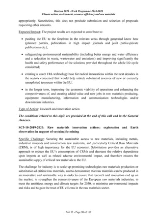 Horizon 2020 - Work Programme 2018-2020
Climate action, environment, resource efficiency and raw materials
Part 12 - Page 90 of 162
appropriately. Nonetheless, this does not preclude submission and selection of proposals
requesting other amounts.
Expected Impact: The project results are expected to contribute to:
 pushing the EU to the forefront in the relevant areas through generated know how
(planned patents, publications in high impact journals and joint public-private
publications etc.);
 safeguarding environmental sustainability (including better energy and water efficiency
and a reduction in waste, wastewater and emissions) and improving significantly the
health and safety performance of the solutions provided throughout the whole life cycle
considered;
 creating a lower TRL technology base for radical innovations within the next decades in
the sectors concerned that would help unlock substantial reserves of new or currently
unexploited resources within the EU;
 in the longer term, improving the economic viability of operations and enhancing the
competitiveness of, and creating added value and new jobs in raw materials producing,
equipment manufacturing, information and communication technologies and/or
downstream industries.
Type of Action: Research and Innovation action
The conditions related to this topic are provided at the end of this call and in the General
Annexes.
SC5-10-2019-2020: Raw materials innovation actions: exploration and Earth
observation in support of sustainable mining
Specific Challenge: Securing the sustainable access to raw materials, including metals,
industrial minerals and construction raw materials, and particularly Critical Raw Materials
(CRM), is of high importance for the EU economy. Substitution provides an alternative
approach to reduce the EU’s consumption of CRMs and decrease the relative dependence
upon imports as well as related adverse environmental impact, and therefore ensures the
sustainable supply of critical raw materials to the EU.
The challenge for industry is to scale up promising technologies raw materials production or
substitution of critical raw materials, and to demonstrate that raw materials can be produced in
an innovative and sustainable way in order to ensure that research and innovation end up on
the market, to strengthen the competitiveness of the European raw materials industries, to
meet the ambitious energy and climate targets for 2030, to minimise environmental impacts
and risks and to gain the trust of EU citizens in the raw materials sector.
 