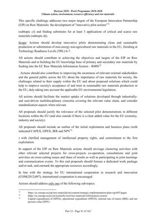 Horizon 2020 - Work Programme 2018-2020
Climate action, environment, resource efficiency and raw materials
Part 12 - Page 91 of 162
This specific challenge addresses two major targets of the European Innovation Partnership
(EIP) on Raw Materials: the development of "innovative pilot actions"73
(subtopic c)) and finding substitutes for at least 3 applications of critical and scarce raw
materials (subtopic d)).
Scope: Actions should develop innovative pilots demonstrating clean and sustainable
production or substitution of non-energy non-agricultural raw materials in the EU, finishing at
Technology Readiness Levels (TRL) 6-7.
All actions should contribute to achieving the objectives and targets of the EIP on Raw
Materials and to building the EU knowledge base of primary and secondary raw materials by
feeding into the EC Raw Materials Information System – RMIS74
. Actions should also contribute to improving the awareness of relevant external stakeholders
and the general public across the EU about the importance of raw materials for society, the
challenges related to their supply within the EU and about proposed solutions which could
help to improve society's acceptance of and trust in sustainable raw materials production in
the EU, duly taking into account the applicable EU environmental legislation.
All actions should facilitate the market uptake of solutions developed through industrially-
and user-driven multidisciplinary consortia covering the relevant value chain, and consider
standardisation aspects when relevant.
All proposals should justify the relevance of the selected pilot demonstrations in different
locations within the EU (and also outside if there is a clear added value for the EU economy,
industry and society).
All proposals should include an outline of the initial exploitation and business plans (with
indicated CAPEX, OPEX, IRR and NPV75
) with clarified management of intellectual property rights, and commitment to the first
exploitation.
In support of the EIP on Raw Materials actions should envisage clustering activities with
other relevant selected projects for cross-projects co-operation, consultations and joint
activities on cross-cutting issues and share of results as well as participating in joint meetings
and communication events. To this end proposals should foresee a dedicated work package
and/or task, and earmark the appropriate resources accordingly.
In line with the strategy for EU international cooperation in research and innovation
(COM(2012)497), international cooperation is encouraged.
Actions should address only one of the following sub-topics:
73
https://ec.europa.eu/eip/raw-materials/en/content/strategic-implementation-plan-sip-0#Targets
74
https://ec.europa.eu/jrc/en/scientific-tool/raw-materials-information-system
75
Capital expenditures (CAPEX), operational expenditure (OPEX), internal rate of return (IRR), and net
present value (NPV)
 