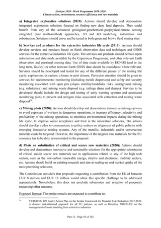 Horizon 2020 - Work Programme 2018-2020
Climate action, environment, resource efficiency and raw materials
Part 12 - Page 92 of 162
a) Integrated exploration solutions (2019): Actions should develop and demonstrate
integrated exploration solutions focused on finding new deep land deposits. They could
benefit from any of the advanced geological-geochemical-geophysical-remote sensing
integrated (and multi-method) approaches, 3D and 4D modelling, automation and
robotisation. Solutions should cover and be tested in both green and brown field mining sites.
b) Services and products for the extractive industries life cycle (2019): Actions should
develop services and products based on Earth observation data and techniques and GNSS
services for the extractive industries life cycle. The services and products should be built upon
information and data made available by the Copernicus Programme, and other relevant Earth
observation and proximal sensing data. Use of data made available by EGNOS (and in the
long term, Galileo) or other relevant Earth GNSS data should be considered where relevant.
Services should be developed and tested for any of the different phases of the mining life
cycle: exploration, extraction, closure or post closure. Particular attention should be given to
services for environmental monitoring (including metals dispersion) and safety and security
monitoring associated with open pits (slopes stability/landslides risk), underground mining
(e.g. subsidence) and mining waste disposal (e.g. tailings dams and dumps). Services to be
developed should include the design and testing of early warning systems and associated
monitoring plans to prevent and mitigate risks associated with extraction and mining waste
disposal76
.
c) Mining pilots (2020): Actions should develop and demonstrate innovative mining systems
to avoid exposure of workers in dangerous operations, to increase efficiency, selectivity and
profitability of the mining operations, to minimise environmental impacts during the mining
life cycle, to improve social acceptance and trust in the innovative solutions, The actions
should develop a plan to communicate to policy makers on alignment of public policies with
emerging innovative mining systems. Any of the metallic, industrials and/or construction
minerals could be targeted. However, the importance of the targeted raw materials for the EU
economy has to be duly demonstrated in the proposal.
d) Pilots on substitution of critical and scarce raw materials (2020): Actions should
develop and demonstrate innovative and sustainable solutions for the appropriate substitution
of critical and/or scarce raw materials use in applications related to any of the high tech
sectors, such as the low-carbon renewable energy, electric and electronic, mobility sectors,
etc. Actions should build on existing research and aim at scaling-up and market uptake of the
most promising solutions.
The Commission considers that proposals requesting a contribution from the EU of between
EUR 8 million and EUR 13 million would allow this specific challenge to be addressed
appropriately. Nonetheless, this does not preclude submission and selection of proposals
requesting other amounts.
Expected Impact: The project results are expected to contribute to:
76
SWD(2016) 205 final/2 Action Plan on the Sendai Framework for Disaster Risk Reduction 2015-2030.
A disaster risk-informed approach for all EU policies, as well as Directive 2006/21/EC on the
management of waste resulting from extractive industries
 