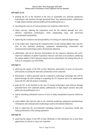Horizon 2020 - Work Programme 2018-2020
Climate action, environment, resource efficiency and raw materials
Part 12 - Page 93 of 162
sub-topics a), b)
 pushing the EU to the forefront in the area of sustainable raw materials production
technologies and solutions through generated know how (planned patents, publications
in high impact journals and joint public-private publications etc.);
 increasing the reserves of various primary raw materials within the EU;
 where relevant, reducing the exploration costs for the industry through new cost-
effective exploration technologies, while safeguarding long- and short-term
environmental sustainability;
 improving the resolution and interoperability of existing raw materials digital maps;
 in the longer term, improving the competitiveness of and creating added value and new
jobs in raw materials producing, equipment manufacturing, information and
communication technologies and/or downstream industries;
 additionally, only for b) 'Services and products for the extractive industries life cycle',
improved validation of global Copernicus land use and land cover products, enhancing
the market uptake of the Copernicus based services and products for mining lifecycle, as
well as its synergetic use with GNSS.
sub-topic c)
 achieving the targets of the EIP on Raw Materials, particularly in terms of innovative
pilot actions on mining for innovative production of raw materials;
 demonstrate a market potential and the competitive technology advantage that will be
gained through the pilot leading to expanding the EU business and to be implemented
across the EU after the project is finished;
 push the EU to the forefront in the area of mining technologies and solutions through
generated know how (planned patents, publications in high impact journals and joint
public-private publications etc.);
 lead to unlocking substantial reserves of new or today unexploited resources within the
EU;
 create added value and new jobs in raw materials producing, equipment manufacturing,
information and communication technologies and/or downstream industries;
 lead to improving the environmental (including reduction of emissions), health and
safety performance of the mining operations.
sub-topic d)
 achieving the targets of the EIP on Raw Materials to find substitutes for at least three
applications of critical or scarce raw materials;
 