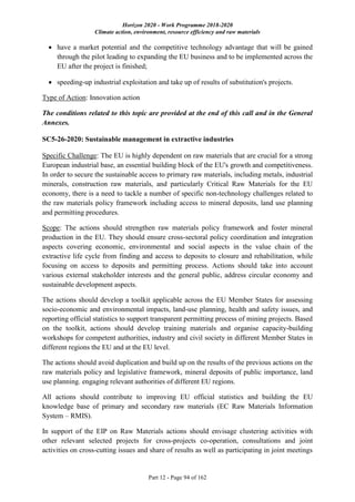 Horizon 2020 - Work Programme 2018-2020
Climate action, environment, resource efficiency and raw materials
Part 12 - Page 94 of 162
 have a market potential and the competitive technology advantage that will be gained
through the pilot leading to expanding the EU business and to be implemented across the
EU after the project is finished;
 speeding-up industrial exploitation and take up of results of substitution's projects.
Type of Action: Innovation action
The conditions related to this topic are provided at the end of this call and in the General
Annexes.
SC5-26-2020: Sustainable management in extractive industries
Specific Challenge: The EU is highly dependent on raw materials that are crucial for a strong
European industrial base, an essential building block of the EU's growth and competitiveness.
In order to secure the sustainable access to primary raw materials, including metals, industrial
minerals, construction raw materials, and particularly Critical Raw Materials for the EU
economy, there is a need to tackle a number of specific non-technology challenges related to
the raw materials policy framework including access to mineral deposits, land use planning
and permitting procedures.
Scope: The actions should strengthen raw materials policy framework and foster mineral
production in the EU. They should ensure cross-sectoral policy coordination and integration
aspects covering economic, environmental and social aspects in the value chain of the
extractive life cycle from finding and access to deposits to closure and rehabilitation, while
focusing on access to deposits and permitting process. Actions should take into account
various external stakeholder interests and the general public, address circular economy and
sustainable development aspects.
The actions should develop a toolkit applicable across the EU Member States for assessing
socio-economic and environmental impacts, land-use planning, health and safety issues, and
reporting official statistics to support transparent permitting process of mining projects. Based
on the toolkit, actions should develop training materials and organise capacity-building
workshops for competent authorities, industry and civil society in different Member States in
different regions the EU and at the EU level.
The actions should avoid duplication and build up on the results of the previous actions on the
raw materials policy and legislative framework, mineral deposits of public importance, land
use planning. engaging relevant authorities of different EU regions.
All actions should contribute to improving EU official statistics and building the EU
knowledge base of primary and secondary raw materials (EC Raw Materials Information
System – RMIS).
In support of the EIP on Raw Materials actions should envisage clustering activities with
other relevant selected projects for cross-projects co-operation, consultations and joint
activities on cross-cutting issues and share of results as well as participating in joint meetings
 