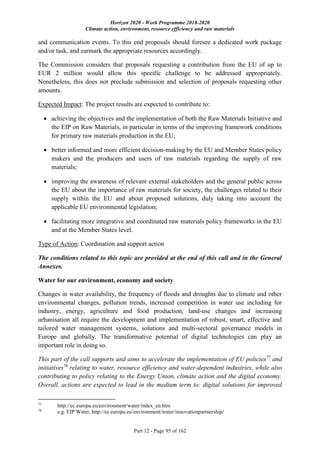 Horizon 2020 - Work Programme 2018-2020
Climate action, environment, resource efficiency and raw materials
Part 12 - Page 95 of 162
and communication events. To this end proposals should foresee a dedicated work package
and/or task, and earmark the appropriate resources accordingly.
The Commission considers that proposals requesting a contribution from the EU of up to
EUR 2 million would allow this specific challenge to be addressed appropriately.
Nonetheless, this does not preclude submission and selection of proposals requesting other
amounts.
Expected Impact: The project results are expected to contribute to:
 achieving the objectives and the implementation of both the Raw Materials Initiative and
the EIP on Raw Materials, in particular in terms of the improving framework conditions
for primary raw materials production in the EU;
 better informed and more efficient decision-making by the EU and Member States policy
makers and the producers and users of raw materials regarding the supply of raw
materials;
 improving the awareness of relevant external stakeholders and the general public across
the EU about the importance of raw materials for society, the challenges related to their
supply within the EU and about proposed solutions, duly taking into account the
applicable EU environmental legislation;
 facilitating more integrative and coordinated raw materials policy frameworks in the EU
and at the Member States level.
Type of Action: Coordination and support action
The conditions related to this topic are provided at the end of this call and in the General
Annexes.
Water for our environment, economy and society
Changes in water availability, the frequency of floods and droughts due to climate and other
environmental changes, pollution trends, increased competition in water use including for
industry, energy, agriculture and food production, land-use changes and increasing
urbanisation all require the development and implementation of robust, smart, effective and
tailored water management systems, solutions and multi-sectoral governance models in
Europe and globally. The transformative potential of digital technologies can play an
important role in doing so.
This part of the call supports and aims to accelerate the implementation of EU policies77
and
initiatives78
relating to water, resource efficiency and water-dependent industries, while also
contributing to policy relating to the Energy Union, climate action and the digital economy.
Overall, actions are expected to lead in the medium term to: digital solutions for improved
77
http://ec.europa.eu/environment/water/index_en.htm
78
e.g. EIP Water, http://ec.europa.eu/environment/water/innovationpartnership/
 