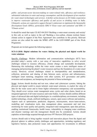 Horizon 2020 - Work Programme 2018-2020
Climate action, environment, resource efficiency and raw materials
Part 12 - Page 96 of 162
public- and private-sector decision-making on water-related risks, efficiency and resilience;
substantial reductions in water and energy consumption; and the development of new markets
for water-smart technologies and services. A further action focuses on EU-India cooperation
to improve wastewater efficiency and quality of and access to drinking water in India.
Ultimately, actions are expected to support Europe's endeavours to implement the Sustainable
Development Goals (SDGs), particularly SDG 6 'Clean water and sanitation' and SDG 13
'Climate action'.
It should be noted that topic CE-SC5-04-2019 'Building a water-smart economy and society'
in this call, as well as topics in the call 'Building a low-carbon, climate resilient future:
climate action in support of the Paris Agreement' also contribute to this priority. Relevant
actions are also called for under the SPIRE cPPP in the LEIT-NMBP part of this Work
Programme.
Proposals are invited against the following topic(s):
SC5-11-2018: Digital solutions for water: linking the physical and digital world for
water solutions
Specific Challenge: Modern information and communication technologies (ICT) have
provided today’s society with a vast array of innovative capabilities to solve several
challenges related to resource efficiency, climate change and sustainable development.
Harnessing this technology within the water sector creates a more intelligent means of
managing and protecting the planet’s water resources and lays the foundation of a water-smart
society. However, several challenges related to interoperability and standardisation,
collection, protection and sharing of data between users, services and infrastructures,
intelligent smart metering, integration with other systems, ICT governance and public
awareness and acceptance, are hampering the potential of those technologies.
Scope: Actions should develop and test new, robust and cybersecure systems, linking the
physical and digital world to ensure tailored, water-smart solutions, to exploit the value of
data for the water sector and to foster higher information transparency and accountability.
They should cover various water management areas, cycles and value chains, based on an
integrated approach of all water resources and water bodies. Actions should combine different
types of advanced data and digital technologies in a multidisciplinary environment, including
mobile technology, clouds, artificial intelligence, sensors, open source software and analytics.
Aspects such as optimisation, prediction, diagnosis, microsystems, micro-/nano-sensors,
modelling and visualisation tools, data management plans, assessment and real time
monitoring for water quality and quantity, integrated water management, open data policies,
enabling institutional frameworks, health issues, vulnerability to changing water conditions
and disaster warnings and risk management should also be considered. Actions should
capitalise on knowledge acquired through previous FP7/Horizon 2020 projects.
Actions should seek to bring together research and innovation players from the digital and
physical spheres to address jointly challenges and opportunities, including regulatory and
legislative barriers, data protection issues and opportunities for investments in different
 