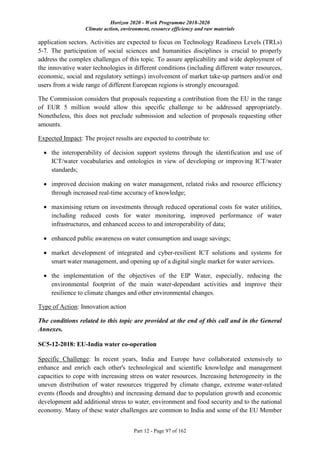 Horizon 2020 - Work Programme 2018-2020
Climate action, environment, resource efficiency and raw materials
Part 12 - Page 97 of 162
application sectors. Activities are expected to focus on Technology Readiness Levels (TRLs)
5-7. The participation of social sciences and humanities disciplines is crucial to properly
address the complex challenges of this topic. To assure applicability and wide deployment of
the innovative water technologies in different conditions (including different water resources,
economic, social and regulatory settings) involvement of market take-up partners and/or end
users from a wide range of different European regions is strongly encouraged.
The Commission considers that proposals requesting a contribution from the EU in the range
of EUR 5 million would allow this specific challenge to be addressed appropriately.
Nonetheless, this does not preclude submission and selection of proposals requesting other
amounts.
Expected Impact: The project results are expected to contribute to:
 the interoperability of decision support systems through the identification and use of
ICT/water vocabularies and ontologies in view of developing or improving ICT/water
standards;
 improved decision making on water management, related risks and resource efficiency
through increased real-time accuracy of knowledge;
 maximising return on investments through reduced operational costs for water utilities,
including reduced costs for water monitoring, improved performance of water
infrastructures, and enhanced access to and interoperability of data;
 enhanced public awareness on water consumption and usage savings;
 market development of integrated and cyber-resilient ICT solutions and systems for
smart water management, and opening up of a digital single market for water services.
 the implementation of the objectives of the EIP Water, especially, reducing the
environmental footprint of the main water-dependant activities and improve their
resilience to climate changes and other environmental changes.
Type of Action: Innovation action
The conditions related to this topic are provided at the end of this call and in the General
Annexes.
SC5-12-2018: EU-India water co-operation
Specific Challenge: In recent years, India and Europe have collaborated extensively to
enhance and enrich each other's technological and scientific knowledge and management
capacities to cope with increasing stress on water resources. Increasing heterogeneity in the
uneven distribution of water resources triggered by climate change, extreme water-related
events (floods and droughts) and increasing demand due to population growth and economic
development add additional stress to water, environment and food security and to the national
economy. Many of these water challenges are common to India and some of the EU Member
 