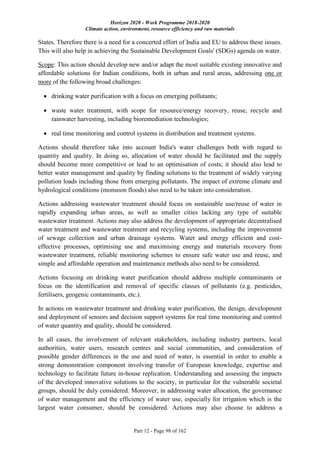 Horizon 2020 - Work Programme 2018-2020
Climate action, environment, resource efficiency and raw materials
Part 12 - Page 98 of 162
States. Therefore there is a need for a concerted effort of India and EU to address these issues.
This will also help in achieving the Sustainable Development Goals' (SDGs) agenda on water.
Scope: This action should develop new and/or adapt the most suitable existing innovative and
affordable solutions for Indian conditions, both in urban and rural areas, addressing one or
more of the following broad challenges:
 drinking water purification with a focus on emerging pollutants;
 waste water treatment, with scope for resource/energy recovery, reuse, recycle and
rainwater harvesting, including bioremediation technologies;
 real time monitoring and control systems in distribution and treatment systems.
Actions should therefore take into account India's water challenges both with regard to
quantity and quality. In doing so, allocation of water should be facilitated and the supply
should become more competitive or lead to an optimisation of costs; it should also lead to
better water management and quality by finding solutions to the treatment of widely varying
pollution loads including those from emerging pollutants. The impact of extreme climate and
hydrological conditions (monsoon floods) also need to be taken into consideration.
Actions addressing wastewater treatment should focus on sustainable use/reuse of water in
rapidly expanding urban areas, as well as smaller cities lacking any type of suitable
wastewater treatment. Actions may also address the development of appropriate decentralised
water treatment and wastewater treatment and recycling systems, including the improvement
of sewage collection and urban drainage systems. Water and energy efficient and cost-
effective processes, optimising use and maximising energy and materials recovery from
wastewater treatment, reliable monitoring schemes to ensure safe water use and reuse, and
simple and affordable operation and maintenance methods also need to be considered.
Actions focusing on drinking water purification should address multiple contaminants or
focus on the identification and removal of specific classes of pollutants (e.g. pesticides,
fertilisers, geogenic contaminants, etc.).
In actions on wastewater treatment and drinking water purification, the design, development
and deployment of sensors and decision support systems for real time monitoring and control
of water quantity and quality, should be considered.
In all cases, the involvement of relevant stakeholders, including industry partners, local
authorities, water users, research centres and social communities, and consideration of
possible gender differences in the use and need of water, is essential in order to enable a
strong demonstration component involving transfer of European knowledge, expertise and
technology to facilitate future in-house replication. Understanding and assessing the impacts
of the developed innovative solutions to the society, in particular for the vulnerable societal
groups, should be duly considered. Moreover, in addressing water allocation, the governance
of water management and the efficiency of water use, especially for irrigation which is the
largest water consumer, should be considered. Actions may also choose to address a
 