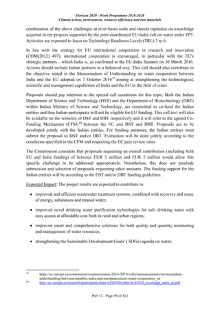 Horizon 2020 - Work Programme 2018-2020
Climate action, environment, resource efficiency and raw materials
Part 12 - Page 99 of 162
combination of the above challenges at river basin scale and should capitalise on knowledge
acquired in the projects supported by the joint coordinated EU-India call on water under FP7.
Activities are expected to focus on Technology Readiness Levels (TRL) 3 to 6.
In line with the strategy for EU international cooperation in research and innovation
(COM(2012) 497), international cooperation is encouraged, in particular with the EU's
strategic partners – which India is, as confirmed at the EU-India Summit on 30 March 2016.
Actions should include Indian partners in a balanced way. This call should also contribute to
the objective stated in the Memorandum of Understanding on water cooperation between
India and the EU adopted on 7 October 201679
aiming at strengthening the technological,
scientific and management capabilities of India and the EU in the field of water.
Proposals should pay attention to the special call conditions for this topic. Both the Indian
Department of Science and Technology (DST) and the Department of Biotechnology (DBT)
within Indian Ministry of Science and Technology, are committed to co-fund the Indian
entities and thus Indian participants will not be eligible for EU funding. This call text will also
be available on the websites of DST and DBT respectively and it will refer to the agreed Co-
Funding Mechanism (CFM)80
between the EC and DST and DBT. Proposals are to be
developed jointly with the Indian entities. For funding purposes, the Indian entities must
submit the proposal to DST and/or DBT. Evaluation will be done jointly according to the
conditions specified in the CFM and respecting the EC peer review rules.
The Commission considers that proposals requesting an overall contribution (including both
EU and India funding) of between EUR 3 million and EUR 5 million would allow this
specific challenge to be addressed appropriately. Nonetheless, this does not preclude
submission and selection of proposals requesting other amounts. The funding support for the
Indian entities will be according to the DST and/or DBT funding guidelines.
Expected Impact: The project results are expected to contribute to:
 improved and efficient wastewater treatment systems, combined with recovery and reuse
of energy, substances and treated water;
 improved novel drinking water purification technologies for safe drinking water with
easy access at affordable cost both in rural and urban regions;
 improved smart and comprehensive solutions for both quality and quantity monitoring
and management of water resources;
 strengthening the Sustainable Development Goals' ( SDGs) agenda on water;
79
https://ec.europa.eu/commission/commissioners/2014-2019/vella/announcements/memorandum-
understanding-between-republic-india-and-european-union-water-cooperation_en
80
http://ec.europa.eu/research/participants/data/ref/h2020/other/hi/h2020_localsupp_india_en.pdf
 