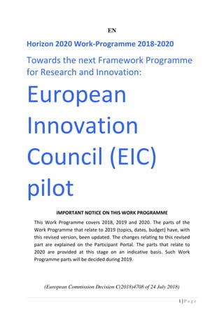 1 | P a g e
EN
Horizon 2020 Work-Programme 2018-2020
Towards the next Framework Programme
for Research and Innovation:
European
Innovation
Council (EIC)
pilot
IMPORTANT NOTICE ON THIS WORK PROGRAMME
This Work Programme covers 2018, 2019 and 2020. The parts of the
Work Programme that relate to 2019 (topics, dates, budget) have, with
this revised version, been updated. The changes relating to this revised
part are explained on the Participant Portal. The parts that relate to
2020 are provided at this stage on an indicative basis. Such Work
Programme parts will be decided during 2019.
(European Commission Decision C(2018)4708 of 24 July 2018)
 