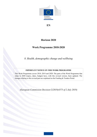 EN
Horizon 2020
Work Programme 2018-2020
8. Health, demographic change and wellbeing
IMPORTANT NOTICE ON THIS WORK PROGRAMME
This Work Programme covers 2018, 2019 and 2020. The parts of the Work Programme that
relate to 2020 (topics, dates, budget) have, with this revised version, been updated. The
changes relating to this revised part are explained on the Funding & Tenders Portal.
(European Commission Decision C(2019)4575 of 2 July 2019)
 