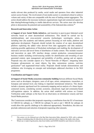 Horizon 2020 - Work Programme 2018-2020
Information and Communication Technologies
Part 5.i - Page 100 of 195
media relevant data produced by media, social media and operators from other industrial
sectors across Europe. The involvement of non-media sectors is considered critical to achieve
volume and variety of data sets comparable with the ones of leading content aggregators. The
action should address the necessary technical, organisational, legal and commercial aspects of
data sharing/brokerage/trading to enable data-driven services. The action must also develop
pilots to demonstrate the potential and sustainability of the federated data solution.64
Research and Innovation Action
c) Support of new Social Media initiatives, and transition to peer-to-peer federated social
networks based on smart decentralised architectures. This should be carried out by
multidisciplinary and cross-sectorial consortia (technologist, sociologists, artists,…),
including inter alia academic and industry partners focussing on web media, platform and
application development. Proposals should include the creation of an open decentralised
platform exploiting the added value derived from data aggregation and data analytics,
exploring possible applications of blockchain technologies and enabling the development of
innovative services and novel forms of distribution of media content. This includes research
and innovation on open API, interface design, content production, consumer/prosumer
business models including crowd-sourcing models for identification and rewarding of user
generated content, open management and portability of profiles, gaming and art aspects.
Proposals may also consider aspects of a “Social Networks of Objects", integrating latest
European advancements on smart objects, big data, autonomous systems, real-time
geolocation65
and augmented/virtual reality. Proposals should include demonstrations and
validation, also leveraging on concepts and technologies addressed elsewhere in the NGI
programme.
Coordination and Support Action
d) Support of Social Media ecosystem community building between different Social Media
actors such as developers, designers, users of all ages, artists, entrepreneurs, researchers, at
European and national level, also linking to important international initiatives. This should
include a dynamic app-based tool for community-mapping and an analysis of a future hyper-
connected society, considering societal, economic, educational, legal and community-based
self-regulation aspects. In addition, the action shall establish with actions on Content
Verification under subtopic a) the basis for an observatory on information veracity and best
Social Media practices.
The Commission considers that proposals requesting a contribution from the EU of maximum
2,5 MEUR for subtopic a), 5 MEUR for subtopic b) and c) and 1 MEUR for subtopic d)
would allow this specific challenge to be addressed appropriately. Nonetheless, this does not
preclude submission and selection of proposals requesting other amounts.
64
This action is to be followed up in the Big Data Innovation Hubs, planned for 2020, with a subtopic
aiming at incubating ideas for data driven services and tools able to improve the media value chain.
65
Where use is made of geolocation, data from Galileo and EGNOS should be used wherever relevant.
 