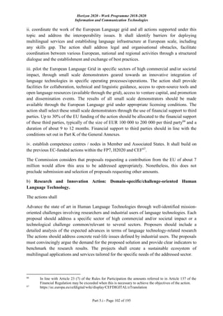 Horizon 2020 - Work Programme 2018-2020
Information and Communication Technologies
Part 5.i - Page 102 of 195
ii. coordinate the work of the European Language grid and all actions supported under this
topic and address the interoperability issues. It shall identify barriers for deploying
multilingual services and establishing language infrastructure at European scale, including
any skills gap. The action shall address legal and organisational obstacles, facilitate
coordination between various European, national and regional activities through a structured
dialogue and the establishment and exchange of best practices.
iii. pilot the European Language Grid in specific sectors of high commercial and/or societal
impact, through small scale demonstrators geared towards an innovative integration of
language technologies in specific operating processes/operations. The action shall provide
facilities for collaboration, technical and linguistic guidance, access to open-source tools and
open language resources (available through the grid), access to venture capital, and promotion
and dissemination events. The results of all small scale demonstrators should be made
available through the European Language grid under appropriate licensing conditions. The
action shall select these small scale demonstrators through the use of financial support to third
parties. Up to 30% of the EU funding of the action should be allocated to the financial support
of these third parties, typically of the size of EUR 100 000 to 200 000 per third party66
and a
duration of about 9 to 12 months. Financial support to third parties should in line with the
conditions set out in Part K of the General Annexes.
iv. establish competence centres / nodes in Member and Associated States. It shall build on
the previous EC-funded actions within the FP7, H2020 and CEF67
.
The Commission considers that proposals requesting a contribution from the EU of about 7
million would allow this area to be addressed appropriately. Nonetheless, this does not
preclude submission and selection of proposals requesting other amounts.
b) Research and Innovation Action: Domain-specific/challenge-oriented Human
Language Technology.
The actions shall
Advance the state of art in Human Language Technologies through well-identified mission-
oriented challenges involving researchers and industrial users of language technologies. Each
proposal should address a specific sector of high commercial and/or societal impact or a
technological challenge common/relevant to several sectors. Proposers should include a
detailed analysis of the expected advances in terms of language technology-related research
The actions should address concrete real-life issues defined by industrial users. The proposals
must convincingly argue the demand for the proposed solution and provide clear indicators to
benchmark the research results. The projects shall create a sustainable ecosystem of
multilingual applications and services tailored for the specific needs of the addressed sector.
66
In line with Article 23 (7) of the Rules for Participation the amounts referred to in Article 137 of the
Financial Regulation may be exceeded when this is necessary to achieve the objectives of the action.
67
https://ec.europa.eu/cefdigital/wiki/display/CEFDIGITAL/eTranslation
 