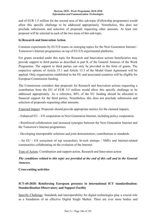 Horizon 2020 - Work Programme 2018-2020
Information and Communication Technologies
Part 5.i - Page 106 of 195
and of EUR 1.5 million for the second area of this sub-topic (Fellowship programme) would
allow this specific challenge to be addressed appropriately. Nonetheless, this does not
preclude submission and selection of proposals requesting other amounts. At least one
proposal will be selected in each of the two areas of this sub-topic.
b) Research and Innovation Action.
Common experiments by EU/US teams on emerging topics for the Next Generation Internet /
Tomorrow's Internet programmes on top of EU/US experimental platforms.
For grants awarded under this topic for Research and Innovation actions beneficiaries may
provide support to third parties as described in part K of the General Annexes of the Work
Programme. The support to third parties can only be provided in the form of grants. The
respective options of Article 15.1 and Article 15.3 of the Model Grant Agreement will be
applied. Only organisations established in the EU and associated countries will be eligible for
European Commission funding.
The Commission considers that proposals for Research and Innovation actions requesting a
contribution from the EU of EUR 3.5 million would allow this specific challenge to be
addressed appropriately. As a reference, 80% of the EU funding should be allocated to
financial support for the third parties. Nonetheless, this does not preclude submission and
selection of proposals requesting other amounts.
Expected Impact: Proposals should provide appropriate metrics for the claimed impacts.
- Enhanced EU – US cooperation in Next Generation Internet, including policy cooperation.
- Reinforced collaboration and increased synergies between the Next Generation Internet and
the Tomorrow's Internet programmes.
- Developing interoperable solutions and joint demonstrators, contributions to standards
- An EU - US ecosystem of top researchers, hi-tech startups / SMEs and Internet-related
communities collaborating on the evolution of the Internet.
Type of Action: Coordination and support action, Research and Innovation action
The conditions related to this topic are provided at the end of this call and in the General
Annexes.
Cross-cutting activities
ICT-45-2020: Reinforcing European presence in international ICT standardisation:
Standardisation Observatory and Support Facility
Specific Challenge: Standards and interoperability for digital technologies play a crucial role
as a foundation of an effective Digital Single Market. There are ever more bodies and
 