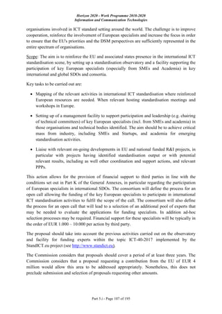 Horizon 2020 - Work Programme 2018-2020
Information and Communication Technologies
Part 5.i - Page 107 of 195
organisations involved in ICT standard setting around the world. The challenge is to improve
cooperation, reinforce the involvement of European specialists and increase the focus in order
to ensure that the EU's priorities and the DSM perspectives are sufficiently represented in the
entire spectrum of organisations.
Scope: The aim is to reinforce the EU and associated states presence in the international ICT
standardisation scene, by setting up a standardisation observatory and a facility supporting the
participation of key European specialists (especially from SMEs and Academia) in key
international and global SDOs and consortia.
Key tasks to be carried out are:
 Mapping of the relevant activities in international ICT standardisation where reinforced
European resources are needed. When relevant hosting standardisation meetings and
workshops in Europe.
 Setting up of a management facility to support participation and leadership (e.g. chairing
of technical committees) of key European specialists (incl. from SMEs and academia) in
those organisations and technical bodies identified. The aim should be to achieve critical
mass from industry, including SMEs and Startups, and academia for emerging
standardisation activities.
 Liaise with relevant on-going developments in EU and national funded R&I projects, in
particular with projects having identified standardisation output or with potential
relevant results, including as well other coordination and support actions, and relevant
PPPs.
This action allows for the provision of financial support to third parties in line with the
conditions set out in Part K of the General Annexes, in particular regarding the participation
of European specialists in international SDOs. The consortium will define the process for an
open call allowing the funding of the key European specialists to participate in international
ICT standardisation activities to fulfil the scope of the call. The consortium will also define
the process for an open call that will lead to a selection of an additional pool of experts that
may be needed to evaluate the applications for funding specialists. In addition ad-hoc
selection processes may be required. Financial support for these specialists will be typically in
the order of EUR 1.000 – 10.000 per action by third party.
The proposal should take into account the previous activities carried out on the observatory
and facility for funding experts within the topic ICT-40-2017 implemented by the
StandICT.eu project (see http://www.standict.eu).
The Commission considers that proposals should cover a period of at least three years. The
Commission considers that a proposal requesting a contribution from the EU of EUR 4
million would allow this area to be addressed appropriately. Nonetheless, this does not
preclude submission and selection of proposals requesting other amounts.
 