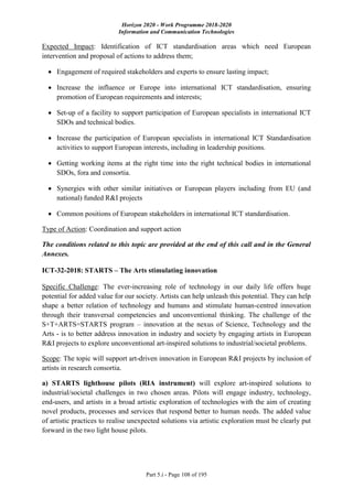 Horizon 2020 - Work Programme 2018-2020
Information and Communication Technologies
Part 5.i - Page 108 of 195
Expected Impact: Identification of ICT standardisation areas which need European
intervention and proposal of actions to address them;
 Engagement of required stakeholders and experts to ensure lasting impact;
 Increase the influence or Europe into international ICT standardisation, ensuring
promotion of European requirements and interests;
 Set-up of a facility to support participation of European specialists in international ICT
SDOs and technical bodies.
 Increase the participation of European specialists in international ICT Standardisation
activities to support European interests, including in leadership positions.
 Getting working items at the right time into the right technical bodies in international
SDOs, fora and consortia.
 Synergies with other similar initiatives or European players including from EU (and
national) funded R&I projects
 Common positions of European stakeholders in international ICT standardisation.
Type of Action: Coordination and support action
The conditions related to this topic are provided at the end of this call and in the General
Annexes.
ICT-32-2018: STARTS – The Arts stimulating innovation
Specific Challenge: The ever-increasing role of technology in our daily life offers huge
potential for added value for our society. Artists can help unleash this potential. They can help
shape a better relation of technology and humans and stimulate human-centred innovation
through their transversal competencies and unconventional thinking. The challenge of the
S+T+ARTS=STARTS program – innovation at the nexus of Science, Technology and the
Arts - is to better address innovation in industry and society by engaging artists in European
R&I projects to explore unconventional art-inspired solutions to industrial/societal problems.
Scope: The topic will support art-driven innovation in European R&I projects by inclusion of
artists in research consortia.
a) STARTS lighthouse pilots (RIA instrument) will explore art-inspired solutions to
industrial/societal challenges in two chosen areas. Pilots will engage industry, technology,
end-users, and artists in a broad artistic exploration of technologies with the aim of creating
novel products, processes and services that respond better to human needs. The added value
of artistic practices to realise unexpected solutions via artistic exploration must be clearly put
forward in the two light house pilots.
 
