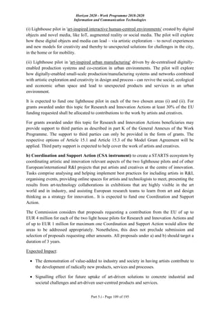Horizon 2020 - Work Programme 2018-2020
Information and Communication Technologies
Part 5.i - Page 109 of 195
(i) Lighthouse pilot in 'art-inspired interactive human-centred environments' created by digital
objects and novel media, like IoT, augmented reality or social media. The pilot will explore
how these digital objects and media can lead – via artistic exploration – to novel experiences
and new models for creativity and thereby to unexpected solutions for challenges in the city,
in the home or for mobility.
(ii) Lighthouse pilot in 'art-inspired urban manufacturing' driven by de-centralised digitally-
enabled production systems and co-creation in urban environments. The pilot will explore
how digitally-enabled small-scale production/manufacturing systems and networks combined
with artistic exploration and creativity in design and process - can revive the social, ecological
and economic urban space and lead to unexpected products and services in an urban
environment.
It is expected to fund one lighthouse pilot in each of the two chosen areas (i) and (ii). For
grants awarded under this topic for Research and Innovation Actions at least 30% of the EU
funding requested shall be allocated to contributions to the work by artists and creatives.
For grants awarded under this topic for Research and Innovation Actions beneficiaries may
provide support to third parties as described in part K of the General Annexes of the Work
Programme. The support to third parties can only be provided in the form of grants. The
respective options of Article 15.1 and Article 15.3 of the Model Grant Agreement will be
applied. Third party support is expected to help cover the work of artists and creatives.
b) Coordination and Support Action (CSA instrument) to create a STARTS ecosystem by
coordinating artistic and innovation relevant aspects of the two lighthouse pilots and of other
European/international R&I projects that put artists and creatives at the centre of innovation.
Tasks comprise analysing and helping implement best practices for including artists in R&I,
organising events, providing online spaces for artists and technologists to meet, presenting the
results from art-technology collaborations in exhibitions that are highly visible in the art
world and in industry, and assisting European research teams to learn from art and design
thinking as a strategy for innovation.. It is expected to fund one Coordination and Support
Action.
The Commission considers that proposals requesting a contribution from the EU of up to
EUR 4 million for each of the two light house pilots for Research and Innovation Actions and
of up to EUR 1 million for maximum one Coordination and Support Action would allow the
areas to be addressed appropriately. Nonetheless, this does not preclude submission and
selection of proposals requesting other amounts. All proposals under a) and b) should target a
duration of 3 years.
Expected Impact:
 The demonstration of value-added to industry and society in having artists contribute to
the development of radically new products, services and processes.
 Signalling effect for future uptake of art-driven solutions to concrete industrial and
societal challenges and art-driven user-centred products and services.
 