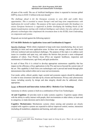 Horizon 2020 - Work Programme 2018-2020
Information and Communication Technologies
Part 5.i - Page 11 of 195
all parts of the world. The use of Artificial Intelligence alone is expected to increase global
GDP by close to EUR 13 trillion in the next decade.8
The challenge ahead is for the European economy to seize fully and swiftly these
opportunities. This is essential to ensure Europe's mid and long term competitiveness with
implications for overall welfare. The purpose of the topics proposed under this heading is to
ensure European businesses is supported in further developing the building blocks of the
digital transformation starting with Artificial Intelligence and robotics but also software and
photonics technologies that complement the investment done in the ECSEL Joint Undertaking
on components and systems.
Proposals are invited against the following topic(s):
ICT-46-2020: Robotics in Application Areas and Coordination & Support
Specific Challenge: While robots originated in large-scale mass manufacturing, they are now
spreading to more and more application areas. In these new settings, robots are often faced
with new technical and non-technical challenges. The purpose of this topic is to address such
issues in a modular and open way, and reduce the barriers that prevent a more widespread
adoption of robots. Four Priority Areas (PAs) are targeted: healthcare, inspection and
maintenance of infrastructure, agri-food, and agile production.
In each of these PAs it is critical to develop appropriate autonomous capability that has
impact on the efficiency of key applications in the PAs and moves beyond the current state of
the art. This capability is built from core technologies and is proved and tested through pilot
demonstrators that embed within real or near real environments.
User needs, safety, ethical, gender, legal, societal and economic aspects should be addressed
in order to raise awareness and take-up by citizens and businesses. Privacy and cybersecurity
issues, including security by design and data integrity should also be addressed, where
appropriate.
Scope: a) Research and Innovation Actions (RIA) - Robotics Core Technology
Autonomy in robotic systems is built on a combination of four Core Technologies:
AI and Cognition: AI provides tools to make systems cognitive. Cognition equips robots
with the ability to safely interact with people, their environments or other robots, to learn and
to categorise, to make decisions and to derive knowledge.
Cognitive Mechatronics: Mechatronic systems where sensing and actuation are closely
coupled with cognitive systems are expected to deliver improved control, motion, interaction
(including all modalities), adaptation and learning, and safer systems.
8
14% of world GDP, Price Waterhouse Cooper report on Sizing the prize: What’s the real value of
AI.(2017).
 