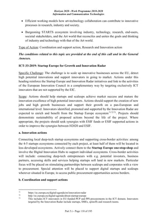 Horizon 2020 - Work Programme 2018-2020
Information and Communication Technologies
Part 5.i - Page 110 of 195
 Efficient working models how art-technology collaboration can contribute to innovative
processes in research, industry and society.
 Burgeoning STARTS ecosystem involving industry, technology, research, end-users,
societal stakeholders, and the Art world that reconciles and unites the goals and thinking
of industry and technology with that of the Art world.
Type of Action: Coordination and support action, Research and Innovation action
The conditions related to this topic are provided at the end of this call and in the General
Annexes.
ICT-33-2019: Startup Europe for Growth and Innovation Radar
Specific Challenge: The challenge is to scale up innovative businesses across the EU, detect
high potential innovations and support innovators in going to market. Actions under this
heading reinforce the Startup Europe and Innovation Radar initiatives and link to the activities
of the European Innovation Council in a complementary way by targeting exclusively ICT
innovators that are not supported by the EIC.
Scope: Actions should help startups and scaleups achieve market success and mature the
innovation excellence of high potential innovators. Actions should support the creation of new
jobs and high growth businesses and support their growth on a pan-European and
international level. Innovators identified, promoted and supported by the Innovation Radar are
expected to enrich and benefit from the Startup Europe ecosystem717273
. Projects should
demonstrate sustainability of proposed actions beyond the life of the project. Where
appropriate, the projects should seek synergies with ESIF funds or ESIF supported actions in
order to improve the synergies between H2020 and ESIF.
a. Innovation actions
Connecting local deep-tech startup ecosystems and supporting cross-border activities: among
the 4-5 startups ecosystems connected by each project, at least half of them will be located in
less developed ecosystems. Actively connect them to the Startup Europe one-stop-shop and
involve the Digital Innovation Hubs to support individual ecosystems. Cross-border activities
will include: connecting deep-tech entrepreneurs with e.g. potential investors, business
partners, accessing skills and services helping startups soft land in new markets. Particular
focus will be placed on stimulating partnerships between scaleups and corporates with a view
to procurement. Special attention will be placed to support digital startups and scaleups
wherever situated in Europe, to access public procurement opportunities across borders.
b. Coordination and support actions
71
https://ec.europa.eu/digital-agenda/en/innovation-radar
72
http://ec.europa.eu/digital-agenda/about-startup-europe
73
This includes ICT innovators in EU-funded PCP and PPI procurements in the ICT domain. Innovators
targeted by the Innovation Radar include startups, SMEs, spinoffs and research teams.
 