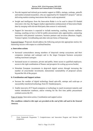 Horizon 2020 - Work Programme 2018-2020
Information and Communication Technologies
Part 5.i - Page 111 of 195
 Provide targeted and tailored go-to-market support to SMEs, startups, scaleups, spinoffs
and market-oriented researchers, who are supported by EU funded ICT projects74
and are
delivering market-creating innovations that have scale-up potential.
 Insight and intelligence from the Innovation Radar is to be used to detect EU-funded
innovators who face the biggest market opportunities (enhancement of Innovation Radar
data by merging with relevant third party data sources is welcomed).
 Support for innovators is expected to include mentoring, coaching, investor readiness
training, coaching on how to bid for public procurement sales opportunities, connecting
innovators with potential customers, business partners and investors (Business Angels,
Venture Capital, Crowdfunding and other relevant forms of financing).
Expected Impact: Proposals should address the following and provide appropriate metrics for
measuring success with respect to a defined baseline:
a. Innovation actions
 Increased connectedness among members of deep-tech startup ecosystems and their
companies (startups and scaleups) and to the larger European business ecosystem
seeking maximum synergies
 Increased access to customers, private and public, better access to qualified employees,
access to the right combination of finance and prospects for scaling up across border;
 Stimulate European investments in deep-tech digital sectors through increasing the
number of cross-border investments; demonstrate sustainability of proposed actions
beyond the life of the project.
b. Coordination and Support actions
 Increase the number of digital technology based spin-offs, startups and scale-ups or
successfully transferred technology from EU funded projects;
 Enable innovative ICT based companies or technology to reach investment maturity and
market introduction readiness, and/or winning for the first time public procurement
contracts across the EU.
Type of Action: Innovation action, Coordination and support action
The conditions related to this topic are provided at the end of this call and in the General
Annexes.
74
From Framework Programme 7, Competitiveness and Innovation Program and Horizon 2020
programme.
 