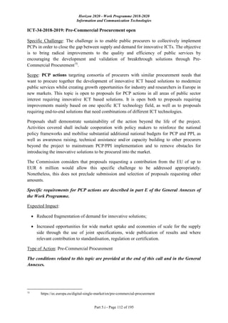 Horizon 2020 - Work Programme 2018-2020
Information and Communication Technologies
Part 5.i - Page 112 of 195
ICT-34-2018-2019: Pre-Commercial Procurement open
Specific Challenge: The challenge is to enable public procurers to collectively implement
PCPs in order to close the gap between supply and demand for innovative ICTs. The objective
is to bring radical improvements to the quality and efficiency of public services by
encouraging the development and validation of breakthrough solutions through Pre-
Commercial Procurement75
.
Scope: PCP actions targeting consortia of procurers with similar procurement needs that
want to procure together the development of innovative ICT based solutions to modernize
public services whilst creating growth opportunities for industry and researchers in Europe in
new markets. This topic is open to proposals for PCP actions in all areas of public sector
interest requiring innovative ICT based solutions. It is open both to proposals requiring
improvements mainly based on one specific ICT technology field, as well as to proposals
requiring end-to-end solutions that need combinations of different ICT technologies.
Proposals shall demonstrate sustainability of the action beyond the life of the project.
Activities covered shall include cooperation with policy makers to reinforce the national
policy frameworks and mobilise substantial additional national budgets for PCP and PPI, as
well as awareness raising, technical assistance and/or capacity building to other procurers
beyond the project to mainstream PCP/PPI implementation and to remove obstacles for
introducing the innovative solutions to be procured into the market.
The Commission considers that proposals requesting a contribution from the EU of up to
EUR 6 million would allow this specific challenge to be addressed appropriately.
Nonetheless, this does not preclude submission and selection of proposals requesting other
amounts.
Specific requirements for PCP actions are described in part E of the General Annexes of
the Work Programme.
Expected Impact:
 Reduced fragmentation of demand for innovative solutions;
 Increased opportunities for wide market uptake and economies of scale for the supply
side through the use of joint specifications, wide publication of results and where
relevant contribution to standardisation, regulation or certification.
Type of Action: Pre-Commercial Procurement
The conditions related to this topic are provided at the end of this call and in the General
Annexes.
75
https://ec.europa.eu/digital-single-market/en/pre-commercial-procurement
 