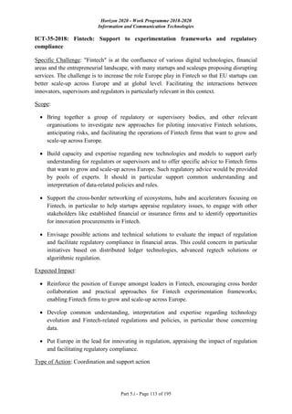 Horizon 2020 - Work Programme 2018-2020
Information and Communication Technologies
Part 5.i - Page 113 of 195
ICT-35-2018: Fintech: Support to experimentation frameworks and regulatory
compliance
Specific Challenge: "Fintech" is at the confluence of various digital technologies, financial
areas and the entrepreneurial landscape, with many startups and scaleups proposing disrupting
services. The challenge is to increase the role Europe play in Fintech so that EU startups can
better scale-up across Europe and at global level. Facilitating the interactions between
innovators, supervisors and regulators is particularly relevant in this context.
Scope:
 Bring together a group of regulatory or supervisory bodies, and other relevant
organisations to investigate new approaches for piloting innovative Fintech solutions,
anticipating risks, and facilitating the operations of Fintech firms that want to grow and
scale-up across Europe.
 Build capacity and expertise regarding new technologies and models to support early
understanding for regulators or supervisors and to offer specific advice to Fintech firms
that want to grow and scale-up across Europe. Such regulatory advice would be provided
by pools of experts. It should in particular support common understanding and
interpretation of data-related policies and rules.
 Support the cross-border networking of ecosystems, hubs and accelerators focusing on
Fintech, in particular to help startups appraise regulatory issues, to engage with other
stakeholders like established financial or insurance firms and to identify opportunities
for innovation procurements in Fintech.
 Envisage possible actions and technical solutions to evaluate the impact of regulation
and facilitate regulatory compliance in financial areas. This could concern in particular
initiatives based on distributed ledger technologies, advanced regtech solutions or
algorithmic regulation.
Expected Impact:
 Reinforce the position of Europe amongst leaders in Fintech, encouraging cross border
collaboration and practical approaches for Fintech experimentation frameworks;
enabling Fintech firms to grow and scale-up across Europe.
 Develop common understanding, interpretation and expertise regarding technology
evolution and Fintech-related regulations and policies, in particular those concerning
data.
 Put Europe in the lead for innovating in regulation, appraising the impact of regulation
and facilitating regulatory compliance.
Type of Action: Coordination and support action
 