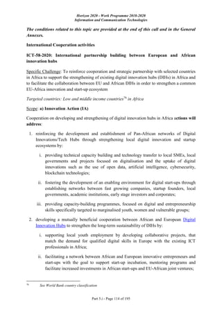 Horizon 2020 - Work Programme 2018-2020
Information and Communication Technologies
Part 5.i - Page 114 of 195
The conditions related to this topic are provided at the end of this call and in the General
Annexes.
International Cooperation activities
ICT-58-2020: International partnership building between European and African
innovation hubs
Specific Challenge: To reinforce cooperation and strategic partnership with selected countries
in Africa to support the strengthening of existing digital innovation hubs (DIHs) in Africa and
to facilitate the collaboration between EU and African DIHs in order to strengthen a common
EU-Africa innovation and start-up ecosystem
Targeted countries: Low and middle income countries76
in Africa
Scope: a) Innovation Action (IA)
Cooperation on developing and strengthening of digital innovation hubs in Africa actions will
address:
1. reinforcing the development and establishment of Pan-African networks of Digital
Innovations/Tech Hubs through strengthening local digital innovation and startup
ecosystems by:
i. providing technical capacity building and technology transfer to local SMEs, local
governments and projects focused on digitalisation and the uptake of digital
innovations such as the use of open data, artificial intelligence, cybersecurity,
blockchain technologies;
ii. fostering the development of an enabling environment for digital start-ups through
establishing networks between fast growing companies, startup founders, local
governments, academic institutions, early stage investors and corporates;
iii. providing capacity-building programmes, focused on digital and entrepreneurship
skills specifically targeted to marginalised youth, women and vulnerable groups;
2. developing a mutually beneficial cooperation between African and European Digital
Innovation Hubs to strengthen the long-term sustainability of DIHs by:
i. supporting local youth employment by developing collaborative projects, that
match the demand for qualified digital skills in Europe with the existing ICT
professionals in Africa;
ii. facilitating a network between African and European innovative entrepreneurs and
start-ups with the goal to support start-up incubation, mentoring programs and
facilitate increased investments in African start-ups and EU-African joint ventures;
76
See World Bank country classification
 