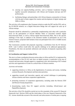 Horizon 2020 - Work Programme 2018-2020
Information and Communication Technologies
Part 5.i - Page 115 of 195
iii. carrying out capacity-building activities, such as Summer Academies bringing
together successful entrepreneurs with African and European start-ups and ICT
professionals;
iv. facilitating linkages and partnerships with African diaspora communities in Europe
with the goal to better support the creation and development of digital startups and
SMEs in Africa
The activities will complement other European initiatives under the DCI and the ENI, such as
the EU/DE/FR initiative on a Digital Innovation Bridge that will support the scale up of
African startups.
Proposals should be submitted by a partnership complementing each other with a particular
focus on the participation of relevant Member States or associated countries digital
Innovation/tech Hubs, as well as African digital Innovation/tech Hubs. Due to the specific
challenge of this topic, in addition to the minimum number of participants set out in the
General Annexes, proposals shall include at least one participant from a low or middle income
country in Africa.
The Commission considers that proposals requesting a contribution from the EU between
EUR 1 and 2 million would allow this specific challenge to be addressed appropriately.
Nonetheless, this does not preclude submission and selection of proposals requesting other
amounts.
b) Coordination and Support Action (CSA)
The aim is to foster coordination between actions taken in Africa and the EU to implement the
recommendations of the EU-AU task force on digital economy, in particular in the area of
research and innovation, through support to, engagement with, and monitoring of ICT-related
activities and organisation of events in a critical mass of African countries.
Activities will include:
 supporting initiatives in Africa on the digitalisation of economy and society, including
common Research, Development and Innovation priorities;
 supporting research and innovation capacity and societal challenges in participating
African countries and future cooperation opportunities;
 promoting awareness of cooperation opportunities, including under the Horizon 2020
and Horizon Europe programmes;
 disseminating results from EU support activities (including AfricaConnect and
Digital4Development).
The activities of the CSA should be carried out over the remainder of the current EU financial
framework (incl. Horizon 2020) and the initial phase of the new financial framework of the
EU. Actions should take account of the networks and achievements of similar past or ongoing
 
