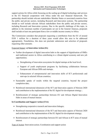 Horizon 2020 - Work Programme 2018-2020
Information and Communication Technologies
Part 5.i - Page 116 of 195
support actions for Africa while focussing on the scaling up of digital technology and services
in the EU financial cooperation with Africa under the new financial framework. The
partnership should include relevant stakeholders Member States or associated countries from
the public and private sectors, including Research and Innovation systems. The partnership
should as well include relevant African stakeholders from the public and private sectors,
including Research and Innovation systems. Due to the specific challenge of this topic, in
addition to the minimum number of participants set out in the General Annexes, proposals
shall include at least one participant from a low or middle income country in Africa.
The Commission considers that proposals requesting a contribution from the EU of around
EUR 1 million for a duration of three years would allow this area to be addressed
appropriately. Nonetheless, this does not preclude submission and selection of proposals
requesting other amounts.
Expected Impact: a) Innovation Action (IA)
 Further development of digital innovation hubs to the support of digitalisation of SMEs
and traditional sectors in Africa contributing to a vibrant digital economy and new job
opportunities;
 Strengthening of innovation ecosystems for digital startups at the local level;
 Support of youth employment programs by facilitating collaboration between
European and African DIHs and startups;
 Enhancement of entrepreneurial and innovation skills of ICT professionals and
start-ups in selected African countries;
 Sustainable uptake of results within the targeted countries, beyond the project
completion date;
 Reinforced international dimension of the ICT and Innovation aspects of Horizon 2020
and contribution to the implementation of the EC digital for development strategy ;
 Reinforcement of strategic partnerships between EU and African Digital Innovation
Hubs in areas of mutual interest.
b) Coordination and Support Action (CSA)
 Strengthening cooperative research and innovation linkages;
 Reinforced international dimension of the ICT and Innovation aspects of Horizon 2020
and contribution to the implementation of the EC digital for development strategy;
 Reinforcement of strategic partnerships between EU and African in ICT areas of mutual
interest.
Type of Action: Innovation action, Coordination and support action
 