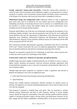Horizon 2020 - Work Programme 2018-2020
Information and Communication Technologies
Part 5.i - Page 12 of 195
Socially cooperative human-robot interaction: Cooperative human-robot interaction is
critical in many work environments from collaborative support, e.g. passing tools to a worker,
navigation in complex work environments, human-friendly and human assistive interactions,
to the design of exo-skeletons able to provide motion that is sympathetic to the user.
Model-based design and configuration tools: Deploying robotics at scale in application
areas where tasks need to be defined by the user requires easy-to-use configuration tools.
Embedding and sharing of knowledge between tools is essential, as is standardisation across
the interfaces to connect systems and modules (taking into account cybersecurity issues,
including security by design and data integrity).
Proposals should address one of the four core technologies and target the development of core
technology modules (modular, open and non-proprietary) and tool kits for use in deployable
system platforms that meet the requirements of applications in the following four prioritised
application areas: Healthcare, Infrastructure Inspection and Maintenance, Agri-Food and
Agile Production. Proposals will be required to dedicate resource for connecting with the DIH
actions arising from DT-ICT-02-2018.
The Commission considers that proposals requesting a contribution from the EU of between
EUR 6 and 7 million would allow this area to be addressed appropriately. Nonetheless, this
does not preclude submission and selection of proposals requesting other amounts.
Proposals are requested to specify the Core Technology in which their centre of gravity lies.
At least one action in each Core Technology will be funded.
b) Innovation Actions (IA) - Robotics for agri-food, and agile production
Establish large-scale pilots capable of demonstrating the use of robotics at scale in actual or
highly realistic operating environments; showcase advanced prototype applications built
around platforms operating in real or near-real environments and demonstrate high levels of
socio-economic impact.
Through large-scale pilots, proposals are expected to make a significant step forward in
platform development in one of the two application areas:
 In the Agri-Food sector from farming to processing and distribution
 Agile Production.
Starting from suitable reference architectures, platform interfaces are defined, tested via
piloting, and supported via ecosystem building preparing their roll-out, and are being evolved
over time into standards.
Each proposal is expected to establish large scale pilots. They are expected to: consider
utilising existing infrastructure and links to other European, national or private funding
sources; identify the long-term sustainability of the pilot; develop scalable technical solutions
capable of meeting performance targets; develop metrics and performance measures for the
pilot; engage relevant industry stakeholders, including SMEs, in the provision and operation
 